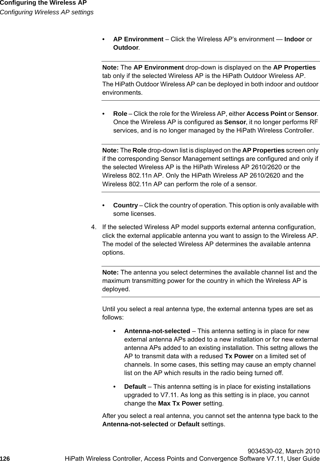 Configuring the Wireless APhwc_apstartup.fmConfiguring Wireless AP settings 9034530-02, March 2010126 HiPath Wireless Controller, Access Points and Convergence Software V7.11, User Guide        &bull; AP Environment &ndash; Click the Wireless AP&rsquo;s environment &mdash; Indoor or Outdoor.Note: The AP Environment drop-down is displayed on the AP Properties tab only if the selected Wireless AP is the HiPath Outdoor Wireless AP. The HiPath Outdoor Wireless AP can be deployed in both indoor and outdoor environments.&bull;Role &ndash; Click the role for the Wireless AP, either Access Point or Sensor. Once the Wireless AP is configured as Sensor, it no longer performs RF services, and is no longer managed by the HiPath Wireless Controller. Note: The Role drop-down list is displayed on the AP Properties screen only if the corresponding Sensor Management settings are configured and only if the selected Wireless AP is the HiPath Wireless AP 2610/2620 or the Wireless 802.11n AP. Only the HiPath Wireless AP 2610/2620 and the Wireless 802.11n AP can perform the role of a sensor.&bull; Country &ndash; Click the country of operation. This option is only available with some licenses.4. If the selected Wireless AP model supports external antenna configuration, click the external applicable antenna you want to assign to the Wireless AP. The model of the selected Wireless AP determines the available antenna options.Note: The antenna you select determines the available channel list and the maximum transmitting power for the country in which the Wireless AP is deployed.Until you select a real antenna type, the external antenna types are set as follows:&bull; Antenna-not-selected &ndash; This antenna setting is in place for new external antenna APs added to a new installation or for new external antenna APs added to an existing installation. This settng allows the AP to transmit data with a redused Tx Power on a limited set of channels. In some cases, this setting may cause an empty channel list on the AP which results in the radio being turned off. &bull;Default &ndash; This antenna setting is in place for existing installations upgraded to V7.11. As long as this setting is in place, you cannot change the Max Tx Power setting.After you select a real antenna, you cannot set the antenna type back to the Antenna-not-selected or Default settings.