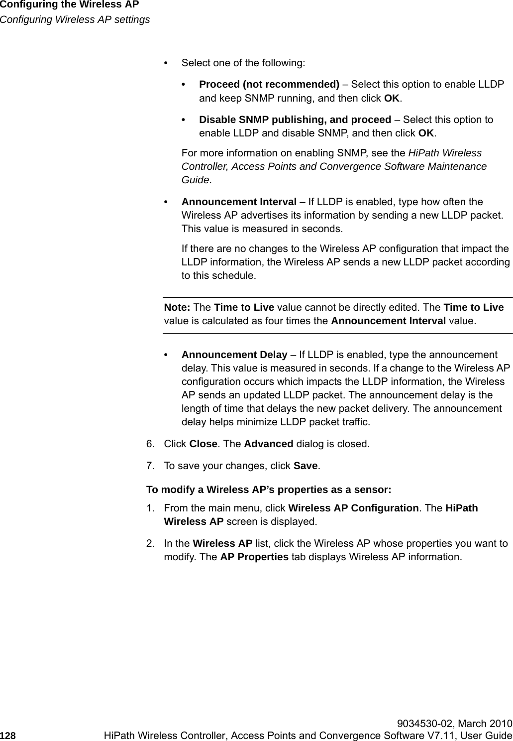 Configuring the Wireless APhwc_apstartup.fmConfiguring Wireless AP settings 9034530-02, March 2010128 HiPath Wireless Controller, Access Points and Convergence Software V7.11, User Guide        &bull;Select one of the following:&bull; Proceed (not recommended) &ndash; Select this option to enable LLDP and keep SNMP running, and then click OK.&bull; Disable SNMP publishing, and proceed &ndash; Select this option to enable LLDP and disable SNMP, and then click OK. For more information on enabling SNMP, see the HiPath Wireless Controller, Access Points and Convergence Software Maintenance Guide.&bull; Announcement Interval &ndash; If LLDP is enabled, type how often the Wireless AP advertises its information by sending a new LLDP packet. This value is measured in seconds. If there are no changes to the Wireless AP configuration that impact the LLDP information, the Wireless AP sends a new LLDP packet according to this schedule.Note: The Time to Live value cannot be directly edited. The Time to Live value is calculated as four times the Announcement Interval value.&bull; Announcement Delay &ndash; If LLDP is enabled, type the announcement delay. This value is measured in seconds. If a change to the Wireless AP configuration occurs which impacts the LLDP information, the Wireless AP sends an updated LLDP packet. The announcement delay is the length of time that delays the new packet delivery. The announcement delay helps minimize LLDP packet traffic.6. Click Close. The Advanced dialog is closed.7. To save your changes, click Save.To modify a Wireless AP&rsquo;s properties as a sensor:1. From the main menu, click Wireless AP Configuration. The HiPath Wireless AP screen is displayed.2. In the Wireless AP list, click the Wireless AP whose properties you want to modify. The AP Properties tab displays Wireless AP information.