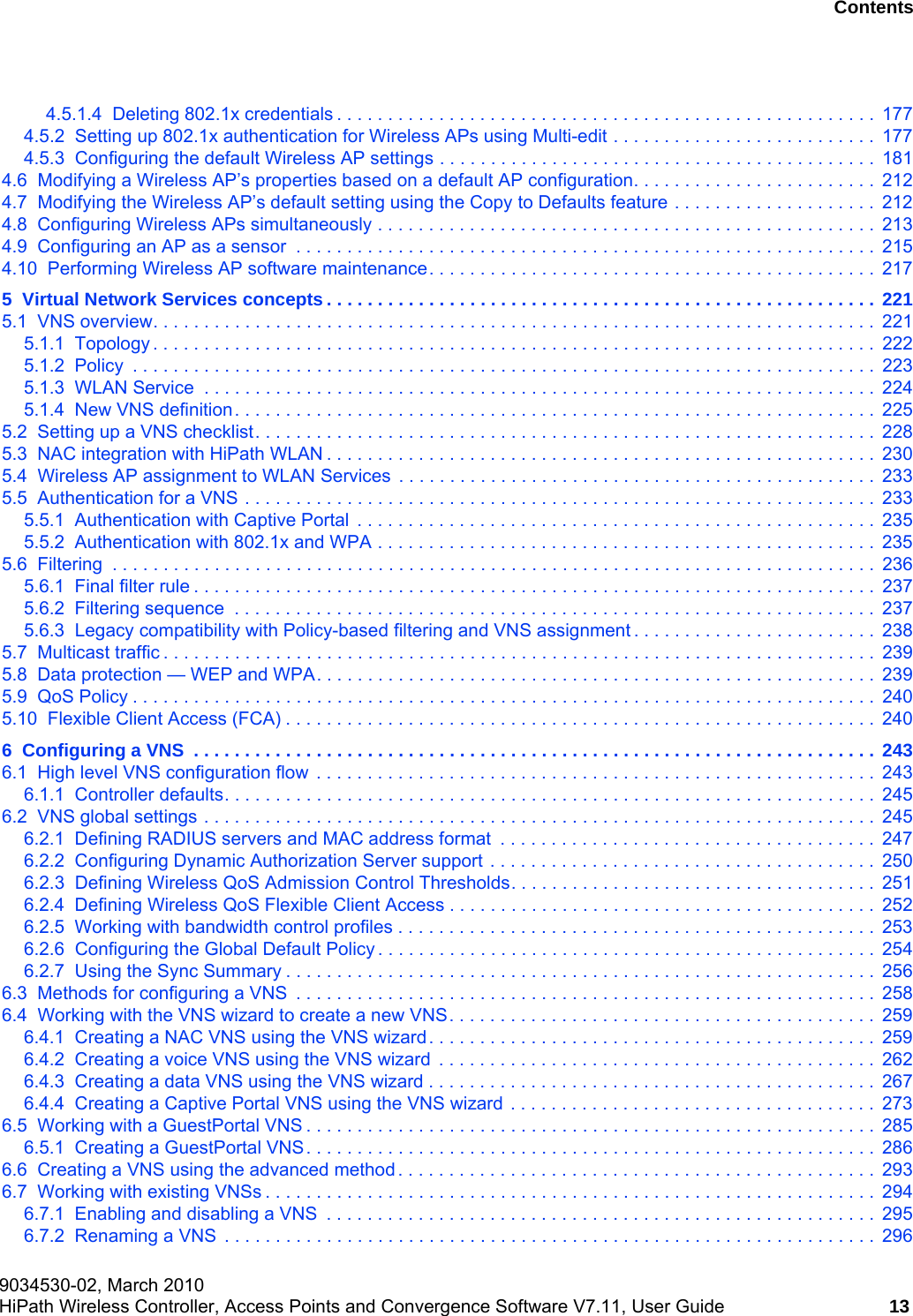 hwc_user_guideTOC.fm9034530-02, March 2010HiPath Wireless Controller, Access Points and Convergence Software V7.11, User Guide 13      Nur f&uuml;r den internen Gebrauch Contents4.5.1.4  Deleting 802.1x credentials . . . . . . . . . . . . . . . . . . . . . . . . . . . . . . . . . . . . . . . . . . . . . . . . . . . . .  1774.5.2  Setting up 802.1x authentication for Wireless APs using Multi-edit . . . . . . . . . . . . . . . . . . . . . . . . . .  1774.5.3  Configuring the default Wireless AP settings . . . . . . . . . . . . . . . . . . . . . . . . . . . . . . . . . . . . . . . . . . .  1814.6  Modifying a Wireless AP&rsquo;s properties based on a default AP configuration. . . . . . . . . . . . . . . . . . . . . . . .  2124.7  Modifying the Wireless AP&rsquo;s default setting using the Copy to Defaults feature . . . . . . . . . . . . . . . . . . . .  2124.8  Configuring Wireless APs simultaneously . . . . . . . . . . . . . . . . . . . . . . . . . . . . . . . . . . . . . . . . . . . . . . . . .  2134.9  Configuring an AP as a sensor  . . . . . . . . . . . . . . . . . . . . . . . . . . . . . . . . . . . . . . . . . . . . . . . . . . . . . . . . .  2154.10  Performing Wireless AP software maintenance. . . . . . . . . . . . . . . . . . . . . . . . . . . . . . . . . . . . . . . . . . . .  2175  Virtual Network Services concepts . . . . . . . . . . . . . . . . . . . . . . . . . . . . . . . . . . . . . . . . . . . . . . . . . . . . . . 2215.1  VNS overview. . . . . . . . . . . . . . . . . . . . . . . . . . . . . . . . . . . . . . . . . . . . . . . . . . . . . . . . . . . . . . . . . . . . . . .  2215.1.1  Topology . . . . . . . . . . . . . . . . . . . . . . . . . . . . . . . . . . . . . . . . . . . . . . . . . . . . . . . . . . . . . . . . . . . . . . .  2225.1.2  Policy  . . . . . . . . . . . . . . . . . . . . . . . . . . . . . . . . . . . . . . . . . . . . . . . . . . . . . . . . . . . . . . . . . . . . . . . . .  2235.1.3  WLAN Service  . . . . . . . . . . . . . . . . . . . . . . . . . . . . . . . . . . . . . . . . . . . . . . . . . . . . . . . . . . . . . . . . . .  2245.1.4  New VNS definition. . . . . . . . . . . . . . . . . . . . . . . . . . . . . . . . . . . . . . . . . . . . . . . . . . . . . . . . . . . . . . .  2255.2  Setting up a VNS checklist. . . . . . . . . . . . . . . . . . . . . . . . . . . . . . . . . . . . . . . . . . . . . . . . . . . . . . . . . . . . .  2285.3  NAC integration with HiPath WLAN . . . . . . . . . . . . . . . . . . . . . . . . . . . . . . . . . . . . . . . . . . . . . . . . . . . . . .  2305.4  Wireless AP assignment to WLAN Services  . . . . . . . . . . . . . . . . . . . . . . . . . . . . . . . . . . . . . . . . . . . . . . .  2335.5  Authentication for a VNS . . . . . . . . . . . . . . . . . . . . . . . . . . . . . . . . . . . . . . . . . . . . . . . . . . . . . . . . . . . . . .  2335.5.1  Authentication with Captive Portal  . . . . . . . . . . . . . . . . . . . . . . . . . . . . . . . . . . . . . . . . . . . . . . . . . . .  2355.5.2  Authentication with 802.1x and WPA . . . . . . . . . . . . . . . . . . . . . . . . . . . . . . . . . . . . . . . . . . . . . . . . .  2355.6  Filtering  . . . . . . . . . . . . . . . . . . . . . . . . . . . . . . . . . . . . . . . . . . . . . . . . . . . . . . . . . . . . . . . . . . . . . . . . . . .  2365.6.1  Final filter rule . . . . . . . . . . . . . . . . . . . . . . . . . . . . . . . . . . . . . . . . . . . . . . . . . . . . . . . . . . . . . . . . . . .  2375.6.2  Filtering sequence  . . . . . . . . . . . . . . . . . . . . . . . . . . . . . . . . . . . . . . . . . . . . . . . . . . . . . . . . . . . . . . .  2375.6.3  Legacy compatibility with Policy-based filtering and VNS assignment . . . . . . . . . . . . . . . . . . . . . . . .  2385.7  Multicast traffic . . . . . . . . . . . . . . . . . . . . . . . . . . . . . . . . . . . . . . . . . . . . . . . . . . . . . . . . . . . . . . . . . . . . . .  2395.8  Data protection &mdash; WEP and WPA. . . . . . . . . . . . . . . . . . . . . . . . . . . . . . . . . . . . . . . . . . . . . . . . . . . . . . .  2395.9  QoS Policy . . . . . . . . . . . . . . . . . . . . . . . . . . . . . . . . . . . . . . . . . . . . . . . . . . . . . . . . . . . . . . . . . . . . . . . . .  2405.10  Flexible Client Access (FCA) . . . . . . . . . . . . . . . . . . . . . . . . . . . . . . . . . . . . . . . . . . . . . . . . . . . . . . . . . .  2406  Configuring a VNS  . . . . . . . . . . . . . . . . . . . . . . . . . . . . . . . . . . . . . . . . . . . . . . . . . . . . . . . . . . . . . . . . . . . 2436.1  High level VNS configuration flow  . . . . . . . . . . . . . . . . . . . . . . . . . . . . . . . . . . . . . . . . . . . . . . . . . . . . . . .  2436.1.1  Controller defaults. . . . . . . . . . . . . . . . . . . . . . . . . . . . . . . . . . . . . . . . . . . . . . . . . . . . . . . . . . . . . . . .  2456.2  VNS global settings . . . . . . . . . . . . . . . . . . . . . . . . . . . . . . . . . . . . . . . . . . . . . . . . . . . . . . . . . . . . . . . . . .  2456.2.1  Defining RADIUS servers and MAC address format  . . . . . . . . . . . . . . . . . . . . . . . . . . . . . . . . . . . . .  2476.2.2  Configuring Dynamic Authorization Server support . . . . . . . . . . . . . . . . . . . . . . . . . . . . . . . . . . . . . .  2506.2.3  Defining Wireless QoS Admission Control Thresholds. . . . . . . . . . . . . . . . . . . . . . . . . . . . . . . . . . . .  2516.2.4  Defining Wireless QoS Flexible Client Access . . . . . . . . . . . . . . . . . . . . . . . . . . . . . . . . . . . . . . . . . .  2526.2.5  Working with bandwidth control profiles . . . . . . . . . . . . . . . . . . . . . . . . . . . . . . . . . . . . . . . . . . . . . . .  2536.2.6  Configuring the Global Default Policy . . . . . . . . . . . . . . . . . . . . . . . . . . . . . . . . . . . . . . . . . . . . . . . . .  2546.2.7  Using the Sync Summary . . . . . . . . . . . . . . . . . . . . . . . . . . . . . . . . . . . . . . . . . . . . . . . . . . . . . . . . . .  2566.3  Methods for configuring a VNS  . . . . . . . . . . . . . . . . . . . . . . . . . . . . . . . . . . . . . . . . . . . . . . . . . . . . . . . . .  2586.4  Working with the VNS wizard to create a new VNS. . . . . . . . . . . . . . . . . . . . . . . . . . . . . . . . . . . . . . . . . .  2596.4.1  Creating a NAC VNS using the VNS wizard. . . . . . . . . . . . . . . . . . . . . . . . . . . . . . . . . . . . . . . . . . . .  2596.4.2  Creating a voice VNS using the VNS wizard  . . . . . . . . . . . . . . . . . . . . . . . . . . . . . . . . . . . . . . . . . . .  2626.4.3  Creating a data VNS using the VNS wizard . . . . . . . . . . . . . . . . . . . . . . . . . . . . . . . . . . . . . . . . . . . .  2676.4.4  Creating a Captive Portal VNS using the VNS wizard . . . . . . . . . . . . . . . . . . . . . . . . . . . . . . . . . . . .  2736.5  Working with a GuestPortal VNS . . . . . . . . . . . . . . . . . . . . . . . . . . . . . . . . . . . . . . . . . . . . . . . . . . . . . . . .  2856.5.1  Creating a GuestPortal VNS. . . . . . . . . . . . . . . . . . . . . . . . . . . . . . . . . . . . . . . . . . . . . . . . . . . . . . . .  2866.6  Creating a VNS using the advanced method. . . . . . . . . . . . . . . . . . . . . . . . . . . . . . . . . . . . . . . . . . . . . . .  2936.7  Working with existing VNSs . . . . . . . . . . . . . . . . . . . . . . . . . . . . . . . . . . . . . . . . . . . . . . . . . . . . . . . . . . . .  2946.7.1  Enabling and disabling a VNS  . . . . . . . . . . . . . . . . . . . . . . . . . . . . . . . . . . . . . . . . . . . . . . . . . . . . . .  2956.7.2  Renaming a VNS  . . . . . . . . . . . . . . . . . . . . . . . . . . . . . . . . . . . . . . . . . . . . . . . . . . . . . . . . . . . . . . . .  296