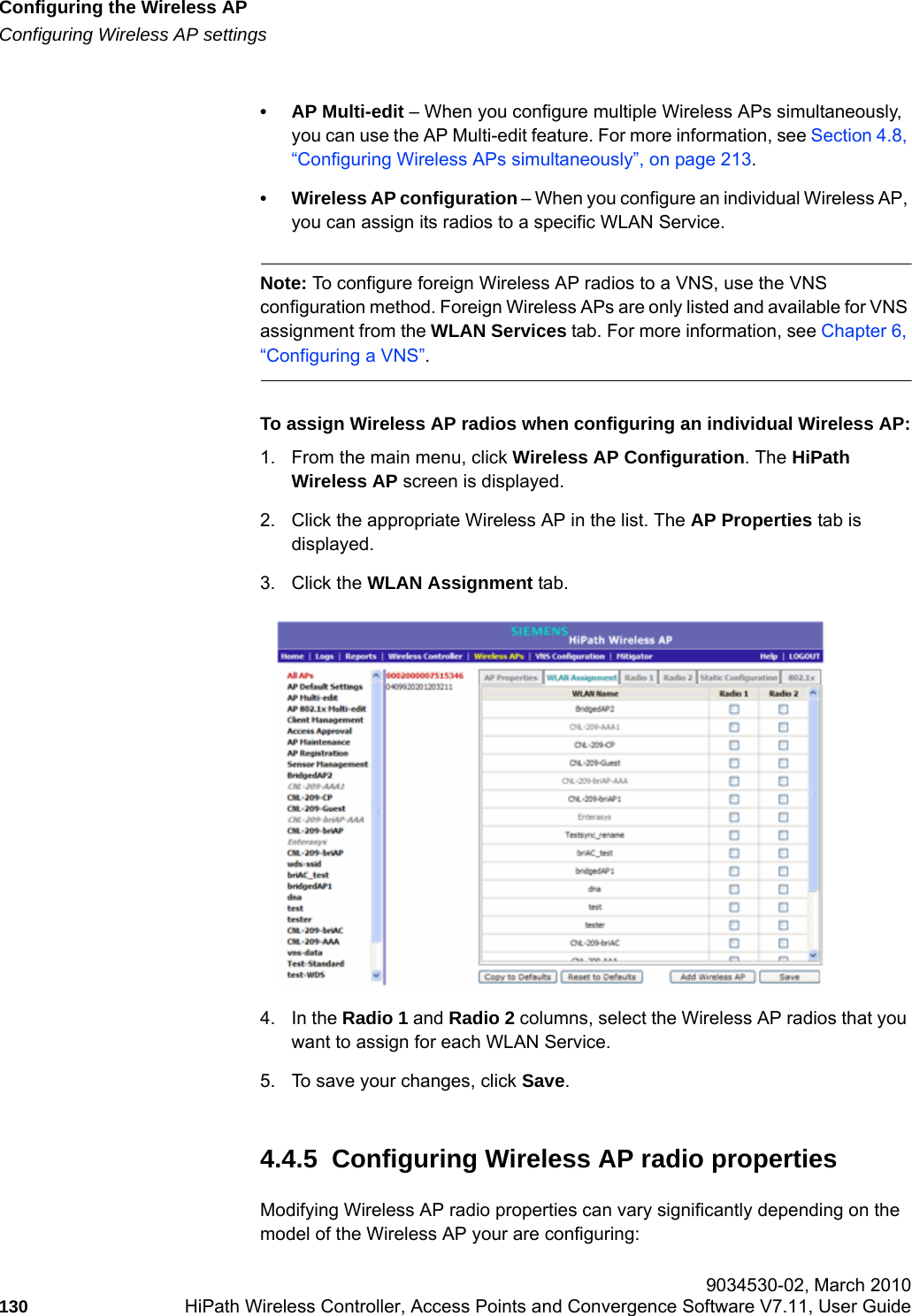 Configuring the Wireless APhwc_apstartup.fmConfiguring Wireless AP settings 9034530-02, March 2010130 HiPath Wireless Controller, Access Points and Convergence Software V7.11, User Guide        &bull; AP Multi-edit &ndash; When you configure multiple Wireless APs simultaneously, you can use the AP Multi-edit feature. For more information, see Section 4.8, &ldquo;Configuring Wireless APs simultaneously&rdquo;, on page 213.&bull; Wireless AP configuration &ndash; When you configure an individual Wireless AP, you can assign its radios to a specific WLAN Service.Note: To configure foreign Wireless AP radios to a VNS, use the VNS configuration method. Foreign Wireless APs are only listed and available for VNS assignment from the WLAN Services tab. For more information, see Chapter 6, &ldquo;Configuring a VNS&rdquo;.To assign Wireless AP radios when configuring an individual Wireless AP:1. From the main menu, click Wireless AP Configuration. The HiPath Wireless AP screen is displayed. 2. Click the appropriate Wireless AP in the list. The AP Properties tab is displayed.3. Click the WLAN Assignment tab.4. In the Radio 1 and Radio 2 columns, select the Wireless AP radios that you want to assign for each WLAN Service. 5. To save your changes, click Save.4.4.5  Configuring Wireless AP radio propertiesModifying Wireless AP radio properties can vary significantly depending on the model of the Wireless AP your are configuring: