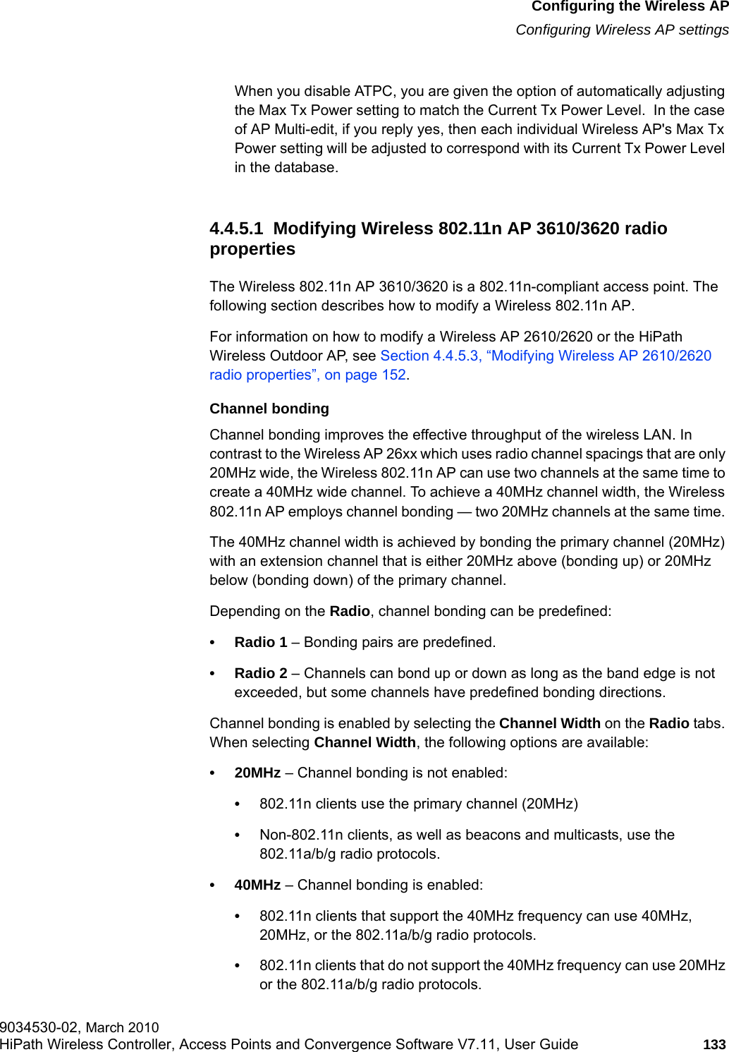 hwc_apstartup.fmConfiguring the Wireless APConfiguring Wireless AP settings9034530-02, March 2010HiPath Wireless Controller, Access Points and Convergence Software V7.11, User Guide 133         When you disable ATPC, you are given the option of automatically adjusting the Max Tx Power setting to match the Current Tx Power Level.  In the case of AP Multi-edit, if you reply yes, then each individual Wireless AP's Max Tx Power setting will be adjusted to correspond with its Current Tx Power Level in the database. 4.4.5.1  Modifying Wireless 802.11n AP 3610/3620 radio propertiesThe Wireless 802.11n AP 3610/3620 is a 802.11n-compliant access point. The following section describes how to modify a Wireless 802.11n AP. For information on how to modify a Wireless AP 2610/2620 or the HiPath Wireless Outdoor AP, see Section 4.4.5.3, &ldquo;Modifying Wireless AP 2610/2620 radio properties&rdquo;, on page 152.Channel bondingChannel bonding improves the effective throughput of the wireless LAN. In contrast to the Wireless AP 26xx which uses radio channel spacings that are only 20MHz wide, the Wireless 802.11n AP can use two channels at the same time to create a 40MHz wide channel. To achieve a 40MHz channel width, the Wireless 802.11n AP employs channel bonding &mdash; two 20MHz channels at the same time. The 40MHz channel width is achieved by bonding the primary channel (20MHz) with an extension channel that is either 20MHz above (bonding up) or 20MHz below (bonding down) of the primary channel.Depending on the Radio, channel bonding can be predefined:&bull; Radio 1 &ndash; Bonding pairs are predefined. &bull; Radio 2 &ndash; Channels can bond up or down as long as the band edge is not exceeded, but some channels have predefined bonding directions.Channel bonding is enabled by selecting the Channel Width on the Radio tabs. When selecting Channel Width, the following options are available:&bull;20MHz &ndash; Channel bonding is not enabled:&bull;802.11n clients use the primary channel (20MHz)&bull;Non-802.11n clients, as well as beacons and multicasts, use the 802.11a/b/g radio protocols.&bull;40MHz &ndash; Channel bonding is enabled:&bull;802.11n clients that support the 40MHz frequency can use 40MHz, 20MHz, or the 802.11a/b/g radio protocols.&bull;802.11n clients that do not support the 40MHz frequency can use 20MHz or the 802.11a/b/g radio protocols.