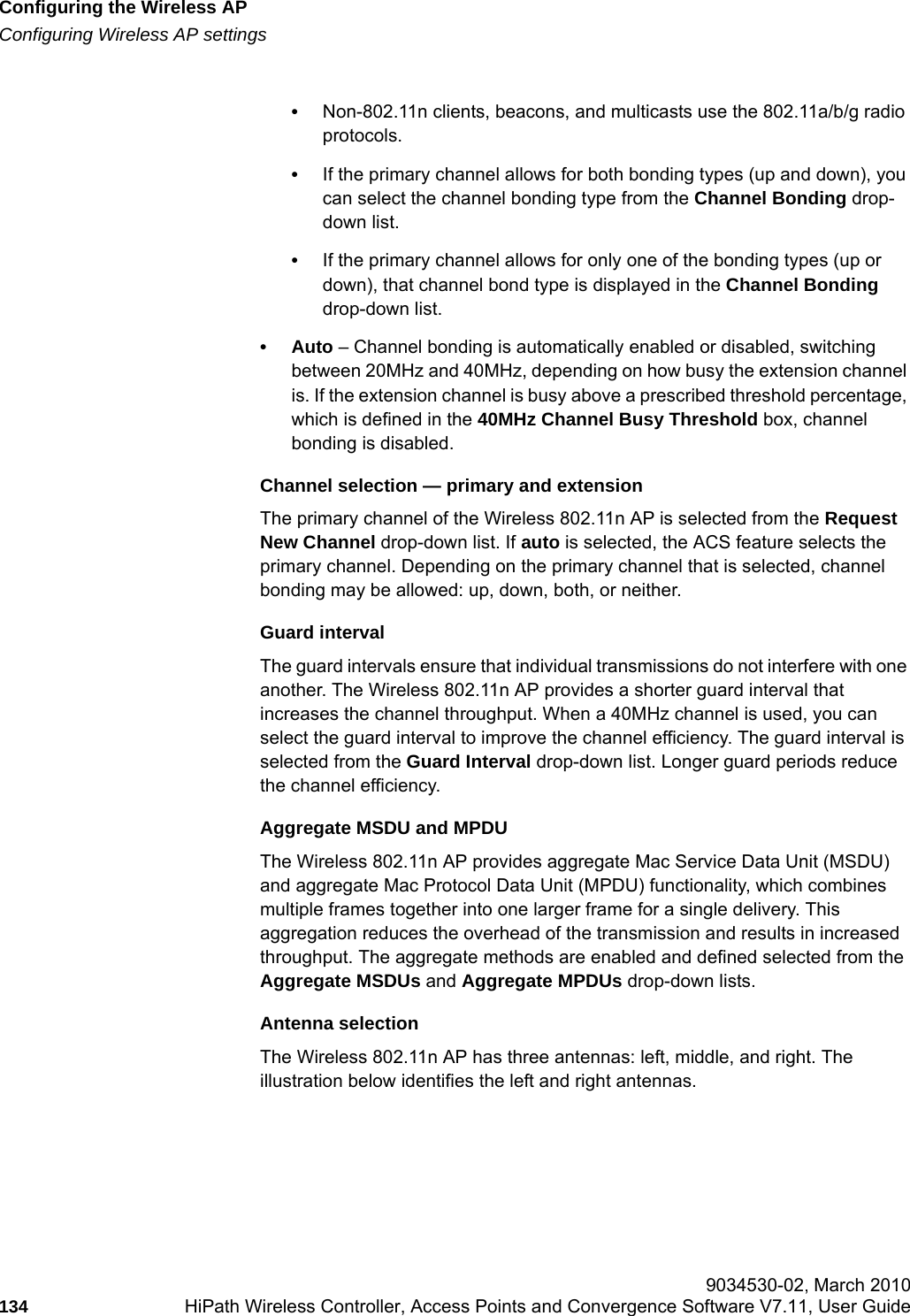 Configuring the Wireless APhwc_apstartup.fmConfiguring Wireless AP settings 9034530-02, March 2010134 HiPath Wireless Controller, Access Points and Convergence Software V7.11, User Guide        &bull;Non-802.11n clients, beacons, and multicasts use the 802.11a/b/g radio protocols.&bull;If the primary channel allows for both bonding types (up and down), you can select the channel bonding type from the Channel Bonding drop-down list.&bull;If the primary channel allows for only one of the bonding types (up or down), that channel bond type is displayed in the Channel Bonding drop-down list.&bull;Auto &ndash; Channel bonding is automatically enabled or disabled, switching between 20MHz and 40MHz, depending on how busy the extension channel is. If the extension channel is busy above a prescribed threshold percentage, which is defined in the 40MHz Channel Busy Threshold box, channel bonding is disabled.Channel selection &mdash; primary and extensionThe primary channel of the Wireless 802.11n AP is selected from the Request New Channel drop-down list. If auto is selected, the ACS feature selects the primary channel. Depending on the primary channel that is selected, channel bonding may be allowed: up, down, both, or neither. Guard intervalThe guard intervals ensure that individual transmissions do not interfere with one another. The Wireless 802.11n AP provides a shorter guard interval that increases the channel throughput. When a 40MHz channel is used, you can select the guard interval to improve the channel efficiency. The guard interval is selected from the Guard Interval drop-down list. Longer guard periods reduce the channel efficiency. Aggregate MSDU and MPDUThe Wireless 802.11n AP provides aggregate Mac Service Data Unit (MSDU) and aggregate Mac Protocol Data Unit (MPDU) functionality, which combines multiple frames together into one larger frame for a single delivery. This aggregation reduces the overhead of the transmission and results in increased throughput. The aggregate methods are enabled and defined selected from the Aggregate MSDUs and Aggregate MPDUs drop-down lists. Antenna selectionThe Wireless 802.11n AP has three antennas: left, middle, and right. The illustration below identifies the left and right antennas. 