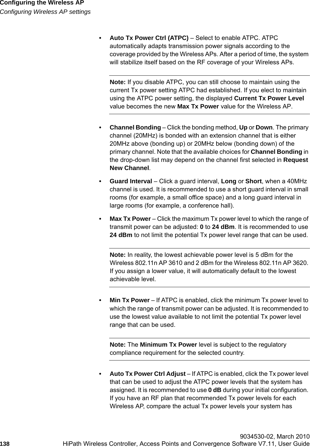 Configuring the Wireless APhwc_apstartup.fmConfiguring Wireless AP settings 9034530-02, March 2010138 HiPath Wireless Controller, Access Points and Convergence Software V7.11, User Guide        &bull; Auto Tx Power Ctrl (ATPC) &ndash; Select to enable ATPC. ATPC automatically adapts transmission power signals according to the coverage provided by the Wireless APs. After a period of time, the system will stabilize itself based on the RF coverage of your Wireless APs. Note: If you disable ATPC, you can still choose to maintain using the current Tx power setting ATPC had established. If you elect to maintain using the ATPC power setting, the displayed Current Tx Power Level value becomes the new Max Tx Power value for the Wireless AP.&bull; Channel Bonding &ndash; Click the bonding method, Up or Down. The primary channel (20MHz) is bonded with an extension channel that is either 20MHz above (bonding up) or 20MHz below (bonding down) of the primary channel. Note that the available choices for Channel Bonding in the drop-down list may depend on the channel first selected in Request New Channel.&bull; Guard Interval &ndash; Click a guard interval, Long or Short, when a 40MHz channel is used. It is recommended to use a short guard interval in small rooms (for example, a small office space) and a long guard interval in large rooms (for example, a conference hall).&bull;Max Tx Power &ndash; Click the maximum Tx power level to which the range of transmit power can be adjusted: 0 to 24 dBm. It is recommended to use 24 dBm to not limit the potential Tx power level range that can be used.Note: In reality, the lowest achievable power level is 5 dBm for the Wireless 802.11n AP 3610 and 2 dBm for the Wireless 802.11n AP 3620. If you assign a lower value, it will automatically default to the lowest achievable level.&bull;Min Tx Power &ndash; If ATPC is enabled, click the minimum Tx power level to which the range of transmit power can be adjusted. It is recommended to use the lowest value available to not limit the potential Tx power level range that can be used.Note: The Minimum Tx Power level is subject to the regulatory compliance requirement for the selected country.&bull; Auto Tx Power Ctrl Adjust &ndash; If ATPC is enabled, click the Tx power level that can be used to adjust the ATPC power levels that the system has assigned. It is recommended to use 0 dB during your initial configuration. If you have an RF plan that recommended Tx power levels for each Wireless AP, compare the actual Tx power levels your system has 