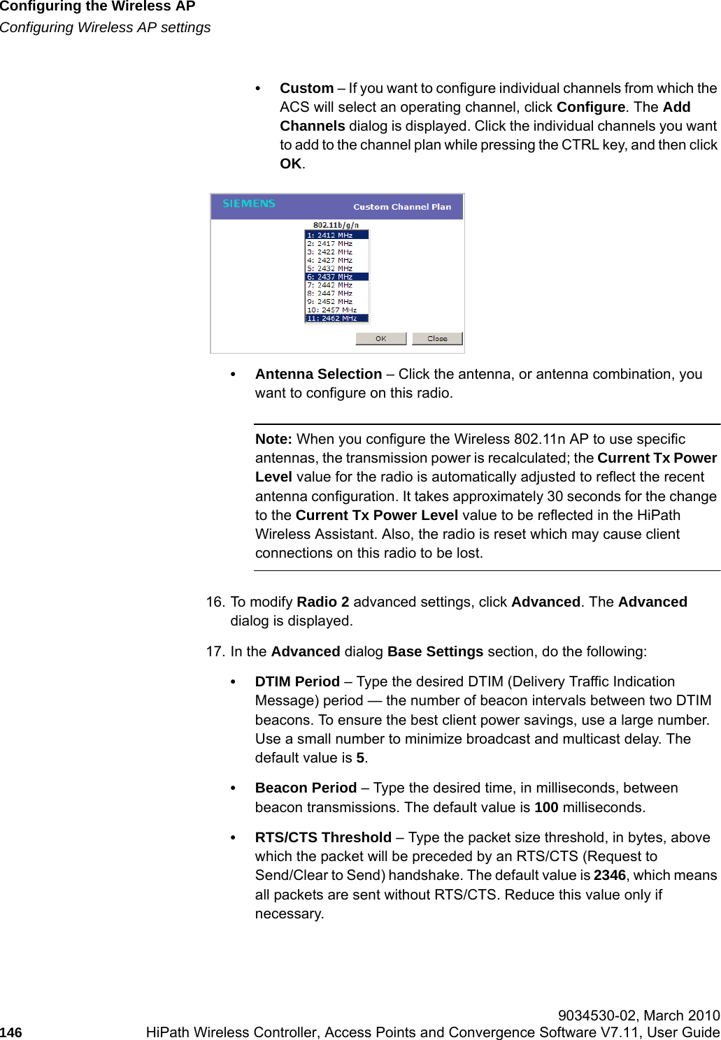 Configuring the Wireless APhwc_apstartup.fmConfiguring Wireless AP settings 9034530-02, March 2010146 HiPath Wireless Controller, Access Points and Convergence Software V7.11, User Guide        &bull;Custom &ndash; If you want to configure individual channels from which the ACS will select an operating channel, click Configure. The Add Channels dialog is displayed. Click the individual channels you want to add to the channel plan while pressing the CTRL key, and then click OK.&bull; Antenna Selection &ndash; Click the antenna, or antenna combination, you want to configure on this radio.Note: When you configure the Wireless 802.11n AP to use specific antennas, the transmission power is recalculated; the Current Tx Power Level value for the radio is automatically adjusted to reflect the recent antenna configuration. It takes approximately 30 seconds for the change to the Current Tx Power Level value to be reflected in the HiPath Wireless Assistant. Also, the radio is reset which may cause client connections on this radio to be lost.16. To modify Radio 2 advanced settings, click Advanced. The Advanced dialog is displayed.17. In the Advanced dialog Base Settings section, do the following:&bull; DTIM Period &ndash; Type the desired DTIM (Delivery Traffic Indication Message) period &mdash; the number of beacon intervals between two DTIM beacons. To ensure the best client power savings, use a large number. Use a small number to minimize broadcast and multicast delay. The default value is 5.&bull; Beacon Period &ndash; Type the desired time, in milliseconds, between beacon transmissions. The default value is 100 milliseconds.&bull; RTS/CTS Threshold &ndash; Type the packet size threshold, in bytes, above which the packet will be preceded by an RTS/CTS (Request to Send/Clear to Send) handshake. The default value is 2346, which means all packets are sent without RTS/CTS. Reduce this value only if necessary.
