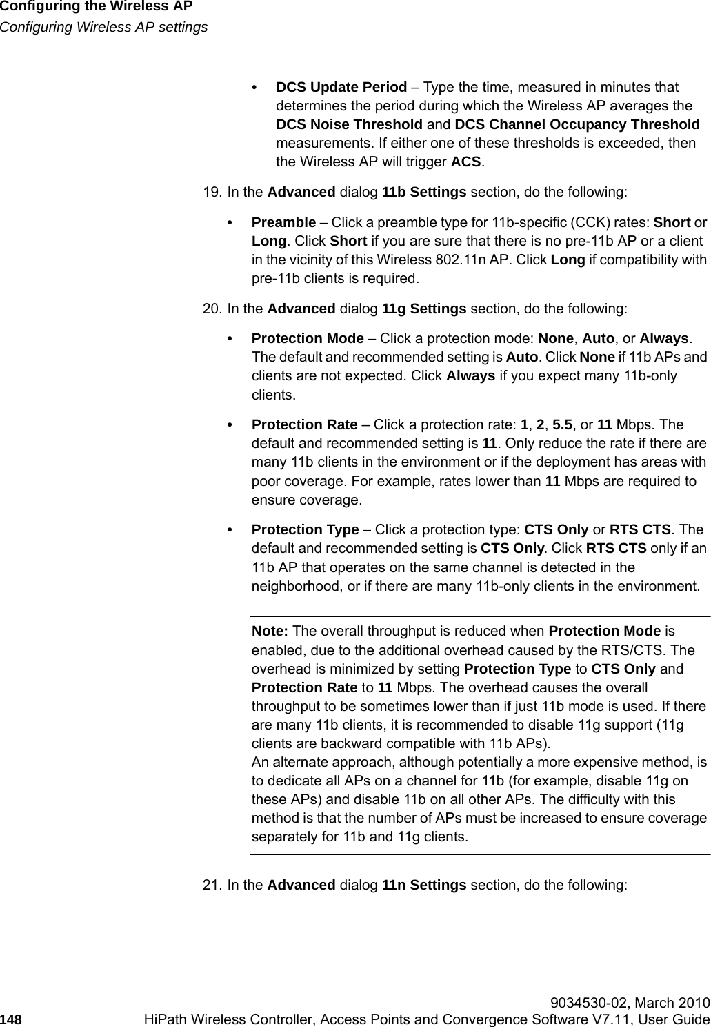 Configuring the Wireless APhwc_apstartup.fmConfiguring Wireless AP settings 9034530-02, March 2010148 HiPath Wireless Controller, Access Points and Convergence Software V7.11, User Guide        &bull; DCS Update Period &ndash; Type the time, measured in minutes that determines the period during which the Wireless AP averages the DCS Noise Threshold and DCS Channel Occupancy Threshold measurements. If either one of these thresholds is exceeded, then the Wireless AP will trigger ACS.19. In the Advanced dialog 11b Settings section, do the following:&bull;Preamble &ndash; Click a preamble type for 11b-specific (CCK) rates: Short or Long. Click Short if you are sure that there is no pre-11b AP or a client in the vicinity of this Wireless 802.11n AP. Click Long if compatibility with pre-11b clients is required.20. In the Advanced dialog 11g Settings section, do the following:&bull; Protection Mode &ndash; Click a protection mode: None, Auto, or Always. The default and recommended setting is Auto. Click None if 11b APs and clients are not expected. Click Always if you expect many 11b-only clients.&bull; Protection Rate &ndash; Click a protection rate: 1, 2, 5.5, or 11 Mbps. The default and recommended setting is 11. Only reduce the rate if there are many 11b clients in the environment or if the deployment has areas with poor coverage. For example, rates lower than 11 Mbps are required to ensure coverage. &bull; Protection Type &ndash; Click a protection type: CTS Only or RTS CTS. The default and recommended setting is CTS Only. Click RTS CTS only if an 11b AP that operates on the same channel is detected in the neighborhood, or if there are many 11b-only clients in the environment.Note: The overall throughput is reduced when Protection Mode is enabled, due to the additional overhead caused by the RTS/CTS. The overhead is minimized by setting Protection Type to CTS Only and Protection Rate to 11 Mbps. The overhead causes the overall throughput to be sometimes lower than if just 11b mode is used. If there are many 11b clients, it is recommended to disable 11g support (11g clients are backward compatible with 11b APs).An alternate approach, although potentially a more expensive method, is to dedicate all APs on a channel for 11b (for example, disable 11g on these APs) and disable 11b on all other APs. The difficulty with this method is that the number of APs must be increased to ensure coverage separately for 11b and 11g clients.21. In the Advanced dialog 11n Settings section, do the following:
