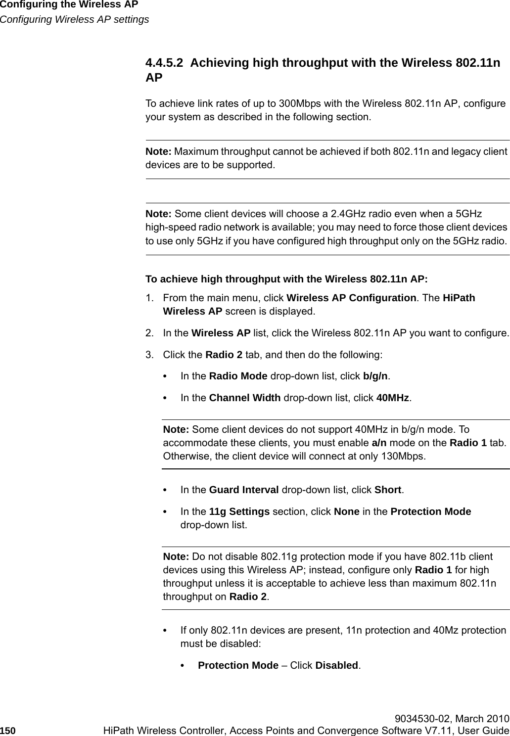 Configuring the Wireless APhwc_apstartup.fmConfiguring Wireless AP settings 9034530-02, March 2010150 HiPath Wireless Controller, Access Points and Convergence Software V7.11, User Guide        4.4.5.2  Achieving high throughput with the Wireless 802.11n APTo achieve link rates of up to 300Mbps with the Wireless 802.11n AP, configure your system as described in the following section.Note: Maximum throughput cannot be achieved if both 802.11n and legacy client devices are to be supported.Note: Some client devices will choose a 2.4GHz radio even when a 5GHz high-speed radio network is available; you may need to force those client devices to use only 5GHz if you have configured high throughput only on the 5GHz radio. To achieve high throughput with the Wireless 802.11n AP:1. From the main menu, click Wireless AP Configuration. The HiPath Wireless AP screen is displayed.2. In the Wireless AP list, click the Wireless 802.11n AP you want to configure.3. Click the Radio 2 tab, and then do the following:&bull;In the Radio Mode drop-down list, click b/g/n.&bull;In the Channel Width drop-down list, click 40MHz.Note: Some client devices do not support 40MHz in b/g/n mode. To accommodate these clients, you must enable a/n mode on the Radio 1 tab. Otherwise, the client device will connect at only 130Mbps. &bull;In the Guard Interval drop-down list, click Short.&bull;In the 11g Settings section, click None in the Protection Mode drop-down list.Note: Do not disable 802.11g protection mode if you have 802.11b client devices using this Wireless AP; instead, configure only Radio 1 for high throughput unless it is acceptable to achieve less than maximum 802.11n throughput on Radio 2.&bull;If only 802.11n devices are present, 11n protection and 40Mz protection must be disabled:&bull; Protection Mode &ndash; Click Disabled. 