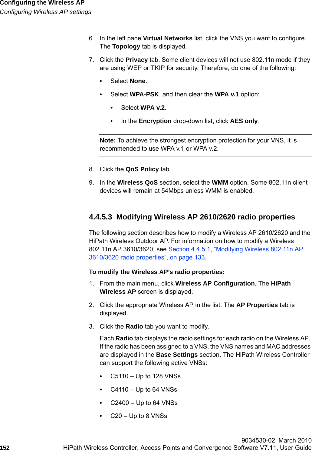 Configuring the Wireless APhwc_apstartup.fmConfiguring Wireless AP settings 9034530-02, March 2010152 HiPath Wireless Controller, Access Points and Convergence Software V7.11, User Guide        6. In the left pane Virtual Networks list, click the VNS you want to configure. The Topology tab is displayed.7. Click the Privacy tab. Some client devices will not use 802.11n mode if they are using WEP or TKIP for security. Therefore, do one of the following:&bull;Select None.&bull;Select WPA-PSK, and then clear the WPA v.1 option:&bull;Select WPA v.2.&bull;In the Encryption drop-down list, click AES only.Note: To achieve the strongest encryption protection for your VNS, it is recommended to use WPA v.1 or WPA v.2.8. Click the QoS Policy tab.9. In the Wireless QoS section, select the WMM option. Some 802.11n client devices will remain at 54Mbps unless WMM is enabled.4.4.5.3  Modifying Wireless AP 2610/2620 radio propertiesThe following section describes how to modify a Wireless AP 2610/2620 and the HiPath Wireless Outdoor AP. For information on how to modify a Wireless 802.11n AP 3610/3620, see Section 4.4.5.1, &ldquo;Modifying Wireless 802.11n AP 3610/3620 radio properties&rdquo;, on page 133.To modify the Wireless AP&rsquo;s radio properties:1. From the main menu, click Wireless AP Configuration. The HiPath Wireless AP screen is displayed. 2. Click the appropriate Wireless AP in the list. The AP Properties tab is displayed.3. Click the Radio tab you want to modify.Each Radio tab displays the radio settings for each radio on the Wireless AP. If the radio has been assigned to a VNS, the VNS names and MAC addresses are displayed in the Base Settings section. The HiPath Wireless Controller can support the following active VNSs:&bull;C5110 &ndash; Up to 128 VNSs&bull;C4110 &ndash; Up to 64 VNSs&bull;C2400 &ndash; Up to 64 VNSs&bull;C20 &ndash; Up to 8 VNSs