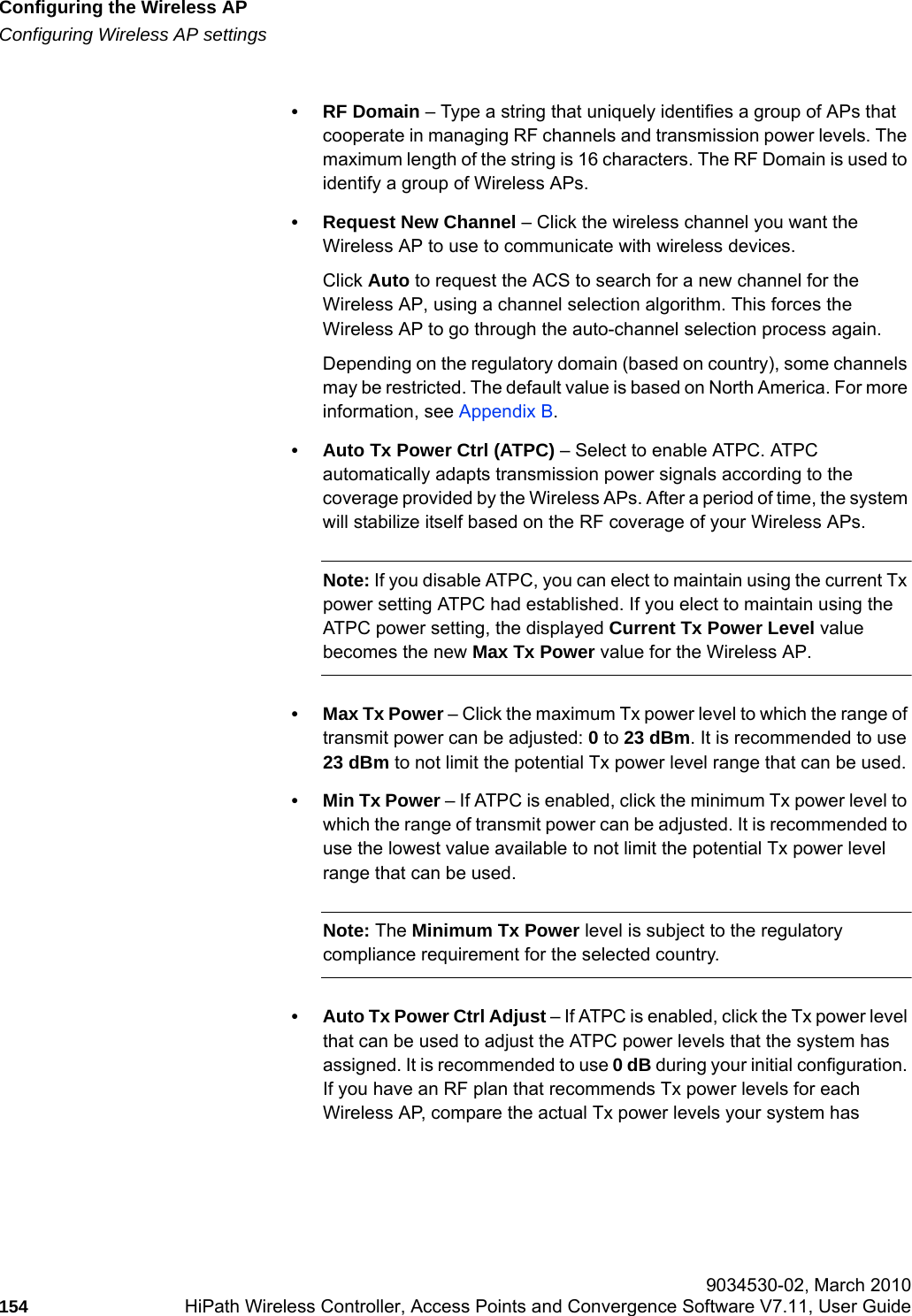 Configuring the Wireless APhwc_apstartup.fmConfiguring Wireless AP settings 9034530-02, March 2010154 HiPath Wireless Controller, Access Points and Convergence Software V7.11, User Guide        &bull;RF Domain &ndash; Type a string that uniquely identifies a group of APs that cooperate in managing RF channels and transmission power levels. The maximum length of the string is 16 characters. The RF Domain is used to identify a group of Wireless APs.&bull; Request New Channel &ndash; Click the wireless channel you want the Wireless AP to use to communicate with wireless devices. Click Auto to request the ACS to search for a new channel for the Wireless AP, using a channel selection algorithm. This forces the Wireless AP to go through the auto-channel selection process again.Depending on the regulatory domain (based on country), some channels may be restricted. The default value is based on North America. For more information, see Appendix B.&bull; Auto Tx Power Ctrl (ATPC) &ndash; Select to enable ATPC. ATPC automatically adapts transmission power signals according to the coverage provided by the Wireless APs. After a period of time, the system will stabilize itself based on the RF coverage of your Wireless APs. Note: If you disable ATPC, you can elect to maintain using the current Tx power setting ATPC had established. If you elect to maintain using the ATPC power setting, the displayed Current Tx Power Level value becomes the new Max Tx Power value for the Wireless AP.&bull;Max Tx Power &ndash; Click the maximum Tx power level to which the range of transmit power can be adjusted: 0 to 23 dBm. It is recommended to use 23 dBm to not limit the potential Tx power level range that can be used.&bull;Min Tx Power &ndash; If ATPC is enabled, click the minimum Tx power level to which the range of transmit power can be adjusted. It is recommended to use the lowest value available to not limit the potential Tx power level range that can be used.Note: The Minimum Tx Power level is subject to the regulatory compliance requirement for the selected country.&bull; Auto Tx Power Ctrl Adjust &ndash; If ATPC is enabled, click the Tx power level that can be used to adjust the ATPC power levels that the system has assigned. It is recommended to use 0 dB during your initial configuration. If you have an RF plan that recommends Tx power levels for each Wireless AP, compare the actual Tx power levels your system has 