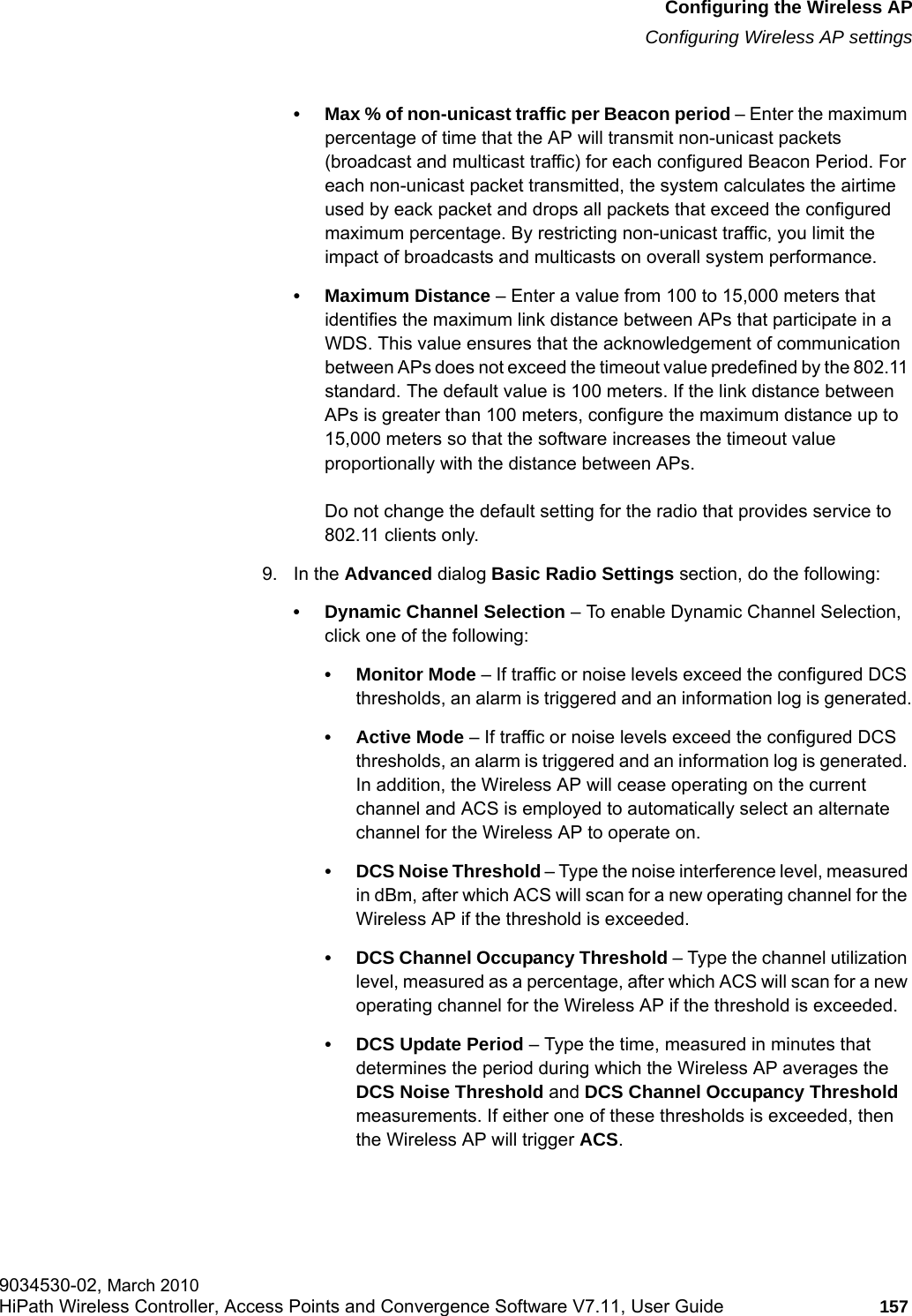 hwc_apstartup.fmConfiguring the Wireless APConfiguring Wireless AP settings9034530-02, March 2010HiPath Wireless Controller, Access Points and Convergence Software V7.11, User Guide 157         &bull; Max % of non-unicast traffic per Beacon period &ndash; Enter the maximum percentage of time that the AP will transmit non-unicast packets (broadcast and multicast traffic) for each configured Beacon Period. For each non-unicast packet transmitted, the system calculates the airtime used by eack packet and drops all packets that exceed the configured maximum percentage. By restricting non-unicast traffic, you limit the impact of broadcasts and multicasts on overall system performance.&bull; Maximum Distance &ndash; Enter a value from 100 to 15,000 meters that identifies the maximum link distance between APs that participate in a WDS. This value ensures that the acknowledgement of communication between APs does not exceed the timeout value predefined by the 802.11 standard. The default value is 100 meters. If the link distance between APs is greater than 100 meters, configure the maximum distance up to 15,000 meters so that the software increases the timeout value proportionally with the distance between APs.Do not change the default setting for the radio that provides service to 802.11 clients only. 9. In the Advanced dialog Basic Radio Settings section, do the following:&bull; Dynamic Channel Selection &ndash; To enable Dynamic Channel Selection, click one of the following:&bull; Monitor Mode &ndash; If traffic or noise levels exceed the configured DCS thresholds, an alarm is triggered and an information log is generated.&bull; Active Mode &ndash; If traffic or noise levels exceed the configured DCS thresholds, an alarm is triggered and an information log is generated. In addition, the Wireless AP will cease operating on the current channel and ACS is employed to automatically select an alternate channel for the Wireless AP to operate on.&bull; DCS Noise Threshold &ndash; Type the noise interference level, measured in dBm, after which ACS will scan for a new operating channel for the Wireless AP if the threshold is exceeded.&bull; DCS Channel Occupancy Threshold &ndash; Type the channel utilization level, measured as a percentage, after which ACS will scan for a new operating channel for the Wireless AP if the threshold is exceeded.&bull; DCS Update Period &ndash; Type the time, measured in minutes that determines the period during which the Wireless AP averages the DCS Noise Threshold and DCS Channel Occupancy Threshold measurements. If either one of these thresholds is exceeded, then the Wireless AP will trigger ACS.