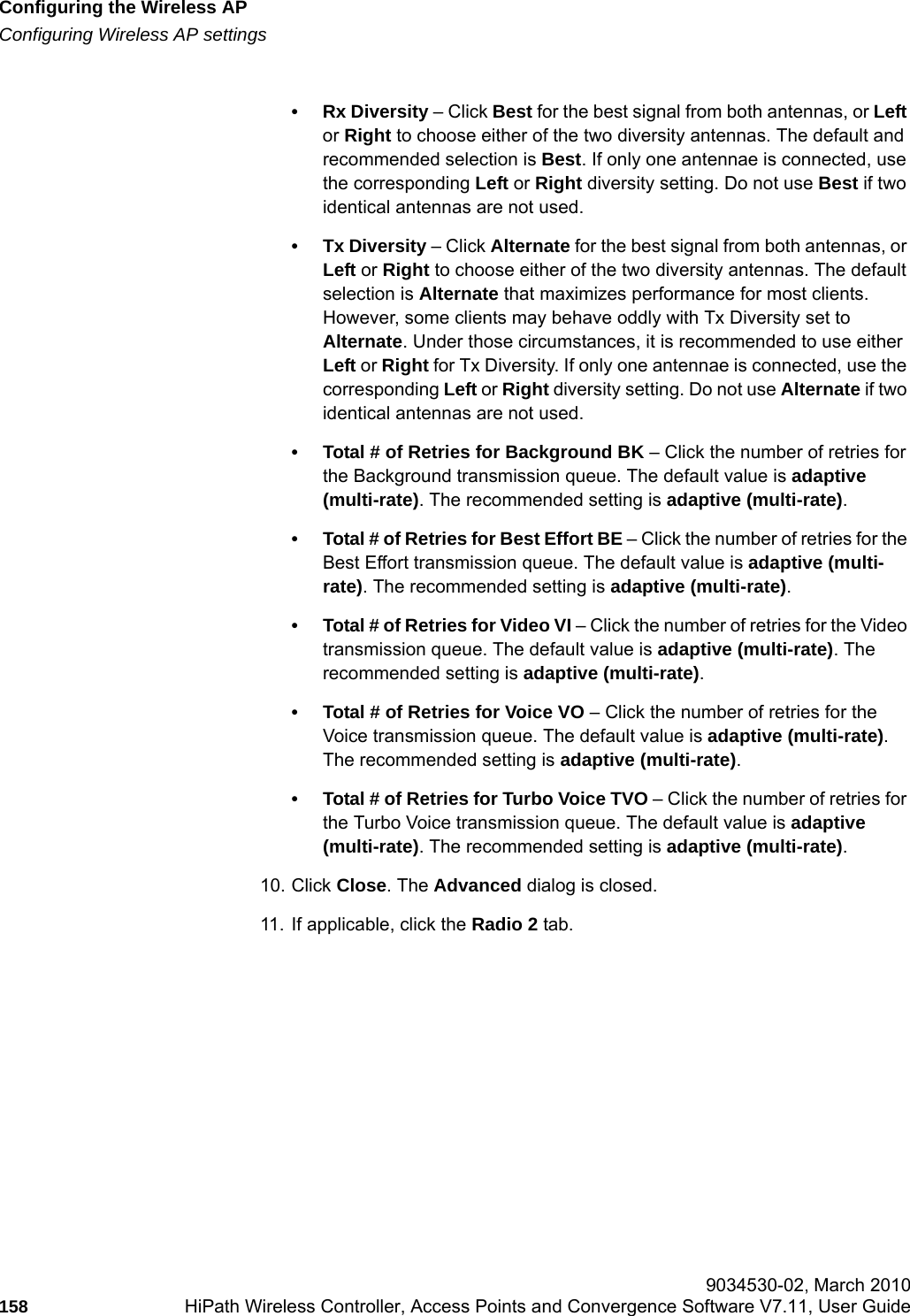 Configuring the Wireless APhwc_apstartup.fmConfiguring Wireless AP settings 9034530-02, March 2010158 HiPath Wireless Controller, Access Points and Convergence Software V7.11, User Guide        &bull; Rx Diversity &ndash; Click Best for the best signal from both antennas, or Left or Right to choose either of the two diversity antennas. The default and recommended selection is Best. If only one antennae is connected, use the corresponding Left or Right diversity setting. Do not use Best if two identical antennas are not used.&bull; Tx Diversity &ndash; Click Alternate for the best signal from both antennas, or Left or Right to choose either of the two diversity antennas. The default selection is Alternate that maximizes performance for most clients. However, some clients may behave oddly with Tx Diversity set to Alternate. Under those circumstances, it is recommended to use either Left or Right for Tx Diversity. If only one antennae is connected, use the corresponding Left or Right diversity setting. Do not use Alternate if two identical antennas are not used.&bull; Total # of Retries for Background BK &ndash; Click the number of retries for the Background transmission queue. The default value is adaptive (multi-rate). The recommended setting is adaptive (multi-rate).&bull; Total # of Retries for Best Effort BE &ndash; Click the number of retries for the Best Effort transmission queue. The default value is adaptive (multi-rate). The recommended setting is adaptive (multi-rate).&bull; Total # of Retries for Video VI &ndash; Click the number of retries for the Video transmission queue. The default value is adaptive (multi-rate). The recommended setting is adaptive (multi-rate).&bull; Total # of Retries for Voice VO &ndash; Click the number of retries for the Voice transmission queue. The default value is adaptive (multi-rate). The recommended setting is adaptive (multi-rate).&bull; Total # of Retries for Turbo Voice TVO &ndash; Click the number of retries for the Turbo Voice transmission queue. The default value is adaptive (multi-rate). The recommended setting is adaptive (multi-rate).10. Click Close. The Advanced dialog is closed.11. If applicable, click the Radio 2 tab.