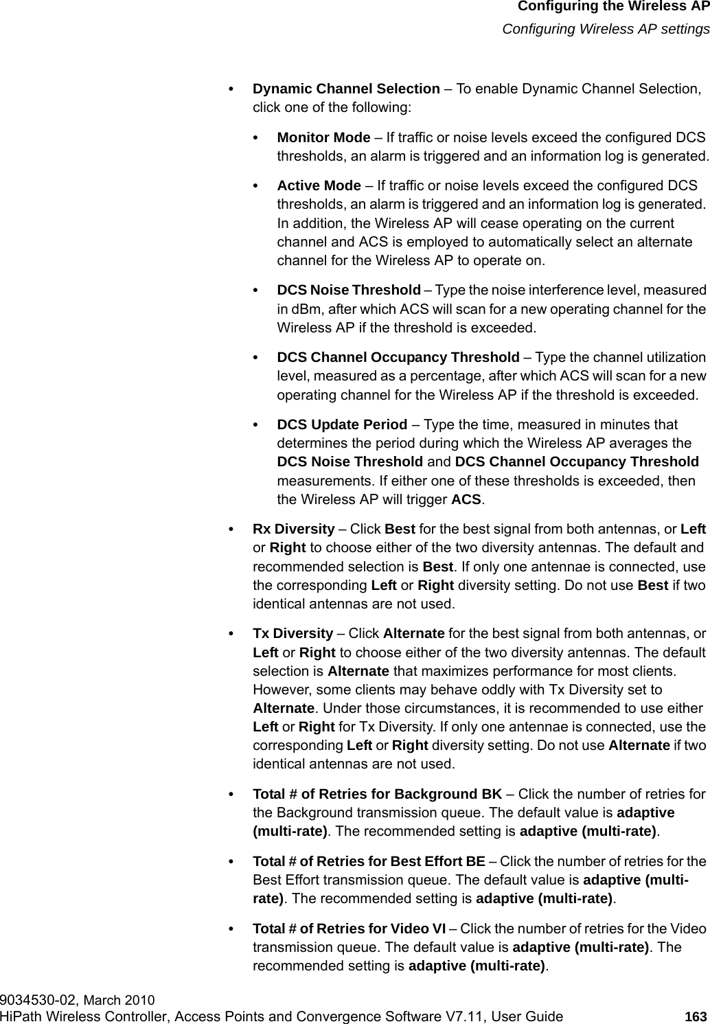 hwc_apstartup.fmConfiguring the Wireless APConfiguring Wireless AP settings9034530-02, March 2010HiPath Wireless Controller, Access Points and Convergence Software V7.11, User Guide 163         &bull; Dynamic Channel Selection &ndash; To enable Dynamic Channel Selection, click one of the following:&bull; Monitor Mode &ndash; If traffic or noise levels exceed the configured DCS thresholds, an alarm is triggered and an information log is generated.&bull; Active Mode &ndash; If traffic or noise levels exceed the configured DCS thresholds, an alarm is triggered and an information log is generated. In addition, the Wireless AP will cease operating on the current channel and ACS is employed to automatically select an alternate channel for the Wireless AP to operate on.&bull; DCS Noise Threshold &ndash; Type the noise interference level, measured in dBm, after which ACS will scan for a new operating channel for the Wireless AP if the threshold is exceeded.&bull; DCS Channel Occupancy Threshold &ndash; Type the channel utilization level, measured as a percentage, after which ACS will scan for a new operating channel for the Wireless AP if the threshold is exceeded.&bull; DCS Update Period &ndash; Type the time, measured in minutes that determines the period during which the Wireless AP averages the DCS Noise Threshold and DCS Channel Occupancy Threshold measurements. If either one of these thresholds is exceeded, then the Wireless AP will trigger ACS.&bull;Rx Diversity &ndash; Click Best for the best signal from both antennas, or Left or Right to choose either of the two diversity antennas. The default and recommended selection is Best. If only one antennae is connected, use the corresponding Left or Right diversity setting. Do not use Best if two identical antennas are not used.&bull; Tx Diversity &ndash; Click Alternate for the best signal from both antennas, or Left or Right to choose either of the two diversity antennas. The default selection is Alternate that maximizes performance for most clients. However, some clients may behave oddly with Tx Diversity set to Alternate. Under those circumstances, it is recommended to use either Left or Right for Tx Diversity. If only one antennae is connected, use the corresponding Left or Right diversity setting. Do not use Alternate if two identical antennas are not used.&bull; Total # of Retries for Background BK &ndash; Click the number of retries for the Background transmission queue. The default value is adaptive (multi-rate). The recommended setting is adaptive (multi-rate).&bull; Total # of Retries for Best Effort BE &ndash; Click the number of retries for the Best Effort transmission queue. The default value is adaptive (multi-rate). The recommended setting is adaptive (multi-rate).&bull; Total # of Retries for Video VI &ndash; Click the number of retries for the Video transmission queue. The default value is adaptive (multi-rate). The recommended setting is adaptive (multi-rate).