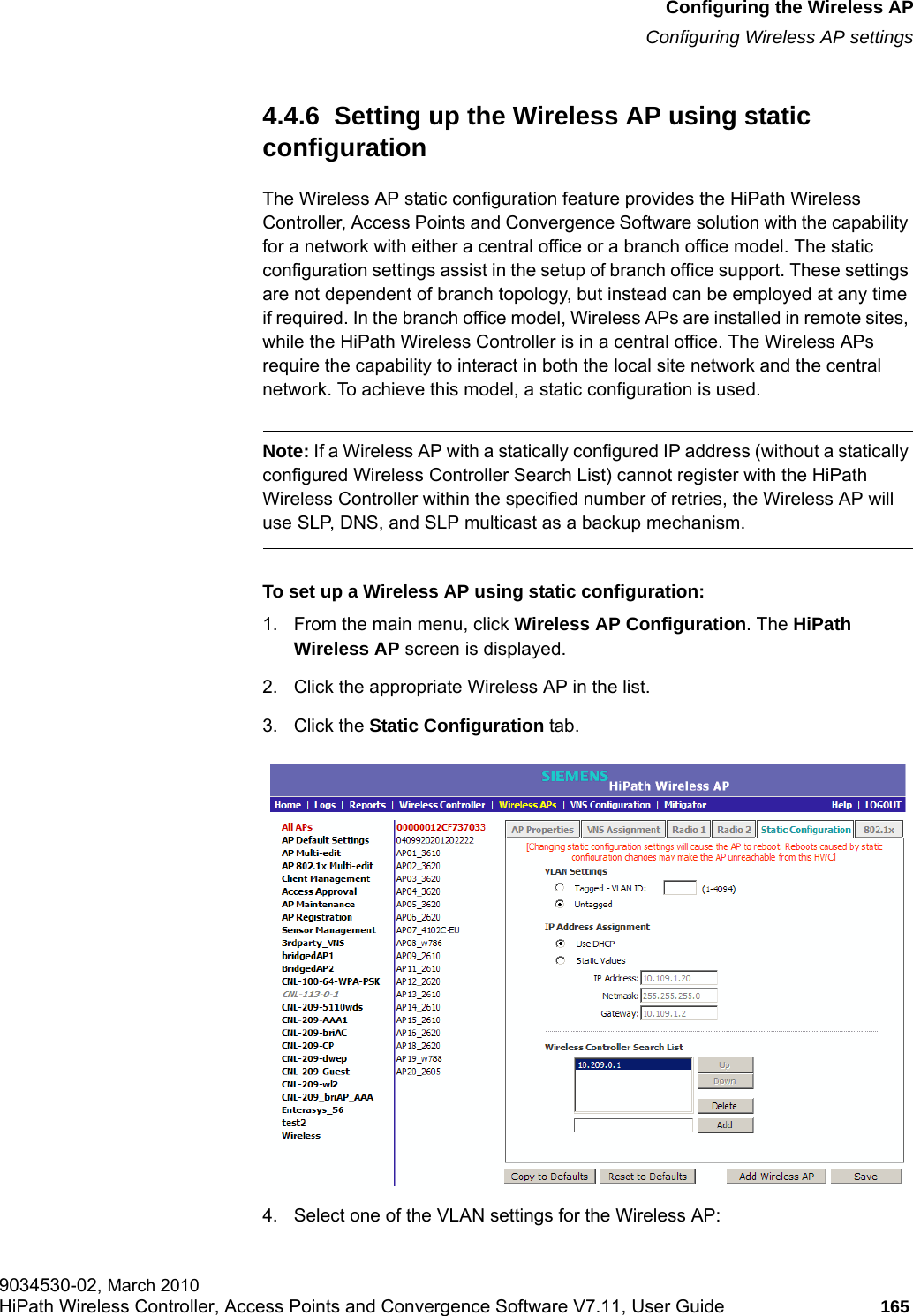 hwc_apstartup.fmConfiguring the Wireless APConfiguring Wireless AP settings9034530-02, March 2010HiPath Wireless Controller, Access Points and Convergence Software V7.11, User Guide 165         4.4.6  Setting up the Wireless AP using static configurationThe Wireless AP static configuration feature provides the HiPath Wireless Controller, Access Points and Convergence Software solution with the capability for a network with either a central office or a branch office model. The static configuration settings assist in the setup of branch office support. These settings are not dependent of branch topology, but instead can be employed at any time if required. In the branch office model, Wireless APs are installed in remote sites, while the HiPath Wireless Controller is in a central office. The Wireless APs require the capability to interact in both the local site network and the central network. To achieve this model, a static configuration is used.Note: If a Wireless AP with a statically configured IP address (without a statically configured Wireless Controller Search List) cannot register with the HiPath Wireless Controller within the specified number of retries, the Wireless AP will use SLP, DNS, and SLP multicast as a backup mechanism. To set up a Wireless AP using static configuration:1. From the main menu, click Wireless AP Configuration. The HiPath Wireless AP screen is displayed.2. Click the appropriate Wireless AP in the list.3. Click the Static Configuration tab.4. Select one of the VLAN settings for the Wireless AP: