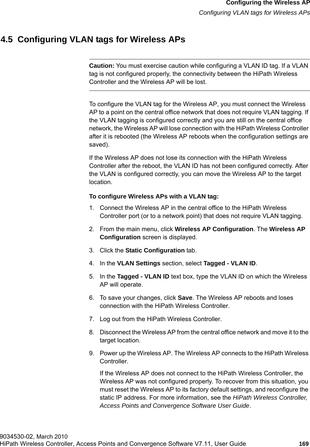 hwc_apstartup.fmConfiguring the Wireless APConfiguring VLAN tags for Wireless APs9034530-02, March 2010HiPath Wireless Controller, Access Points and Convergence Software V7.11, User Guide 169         4.5  Configuring VLAN tags for Wireless APsCaution: You must exercise caution while configuring a VLAN ID tag. If a VLAN tag is not configured properly, the connectivity between the HiPath Wireless Controller and the Wireless AP will be lost.To configure the VLAN tag for the Wireless AP, you must connect the Wireless AP to a point on the central office network that does not require VLAN tagging. If the VLAN tagging is configured correctly and you are still on the central office network, the Wireless AP will lose connection with the HiPath Wireless Controller after it is rebooted (the Wireless AP reboots when the configuration settings are saved).If the Wireless AP does not lose its connection with the HiPath Wireless Controller after the reboot, the VLAN ID has not been configured correctly. After the VLAN is configured correctly, you can move the Wireless AP to the target location.To configure Wireless APs with a VLAN tag:1. Connect the Wireless AP in the central office to the HiPath Wireless Controller port (or to a network point) that does not require VLAN tagging.2. From the main menu, click Wireless AP Configuration. The Wireless AP Configuration screen is displayed.3. Click the Static Configuration tab.4. In the VLAN Settings section, select Tagged - VLAN ID.5. In the Tagged - VLAN ID text box, type the VLAN ID on which the Wireless AP will operate. 6. To save your changes, click Save. The Wireless AP reboots and loses connection with the HiPath Wireless Controller.7. Log out from the HiPath Wireless Controller.8. Disconnect the Wireless AP from the central office network and move it to the target location. 9. Power up the Wireless AP. The Wireless AP connects to the HiPath Wireless Controller.If the Wireless AP does not connect to the HiPath Wireless Controller, the Wireless AP was not configured properly. To recover from this situation, you must reset the Wireless AP to its factory default settings, and reconfigure the static IP address. For more information, see the HiPath Wireless Controller, Access Points and Convergence Software User Guide.