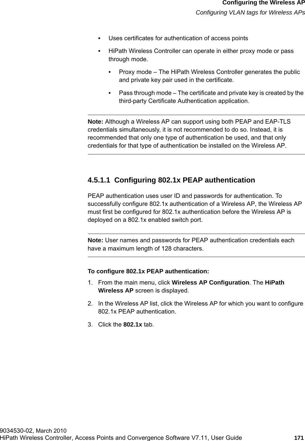 hwc_apstartup.fmConfiguring the Wireless APConfiguring VLAN tags for Wireless APs9034530-02, March 2010HiPath Wireless Controller, Access Points and Convergence Software V7.11, User Guide 171         &bull;Uses certificates for authentication of access points&bull;HiPath Wireless Controller can operate in either proxy mode or pass through mode.&bull;Proxy mode &ndash; The HiPath Wireless Controller generates the public and private key pair used in the certificate.&bull;Pass through mode &ndash; The certificate and private key is created by the third-party Certificate Authentication application.Note: Although a Wireless AP can support using both PEAP and EAP-TLS credentials simultaneously, it is not recommended to do so. Instead, it is recommended that only one type of authentication be used, and that only credentials for that type of authentication be installed on the Wireless AP.4.5.1.1  Configuring 802.1x PEAP authenticationPEAP authentication uses user ID and passwords for authentication. To successfully configure 802.1x authentication of a Wireless AP, the Wireless AP must first be configured for 802.1x authentication before the Wireless AP is deployed on a 802.1x enabled switch port.Note: User names and passwords for PEAP authentication credentials each have a maximum length of 128 characters.To configure 802.1x PEAP authentication:1. From the main menu, click Wireless AP Configuration. The HiPath Wireless AP screen is displayed.2. In the Wireless AP list, click the Wireless AP for which you want to configure 802.1x PEAP authentication.3. Click the 802.1x tab.