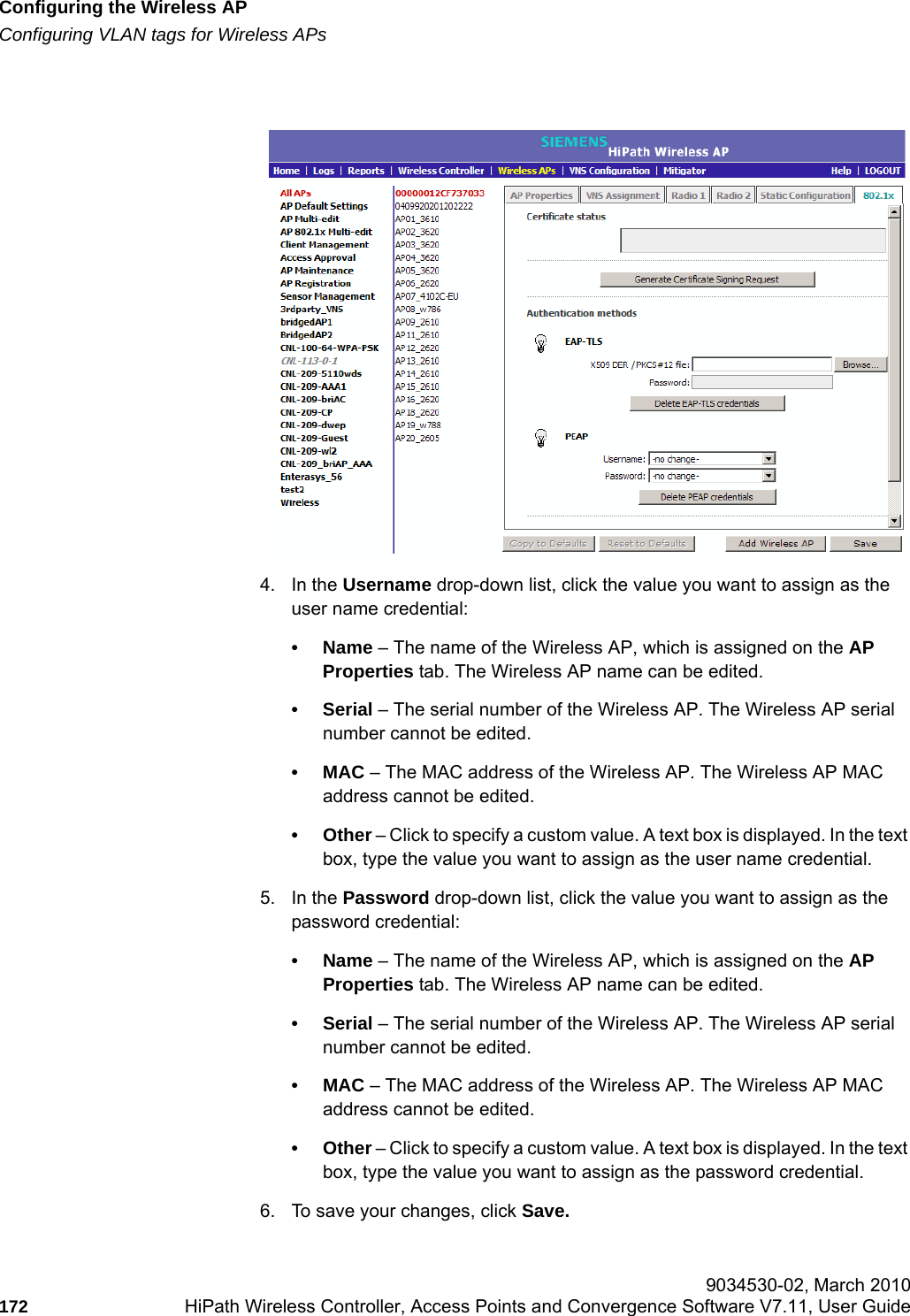 Configuring the Wireless APhwc_apstartup.fmConfiguring VLAN tags for Wireless APs 9034530-02, March 2010172 HiPath Wireless Controller, Access Points and Convergence Software V7.11, User Guide        4. In the Username drop-down list, click the value you want to assign as the user name credential: &bull;Name &ndash; The name of the Wireless AP, which is assigned on the AP Properties tab. The Wireless AP name can be edited. &bull;Serial &ndash; The serial number of the Wireless AP. The Wireless AP serial number cannot be edited.&bull;MAC &ndash; The MAC address of the Wireless AP. The Wireless AP MAC address cannot be edited.&bull;Other &ndash; Click to specify a custom value. A text box is displayed. In the text box, type the value you want to assign as the user name credential.5. In the Password drop-down list, click the value you want to assign as the password credential: &bull;Name &ndash; The name of the Wireless AP, which is assigned on the AP Properties tab. The Wireless AP name can be edited.&bull;Serial &ndash; The serial number of the Wireless AP. The Wireless AP serial number cannot be edited.&bull;MAC &ndash; The MAC address of the Wireless AP. The Wireless AP MAC address cannot be edited.&bull;Other &ndash; Click to specify a custom value. A text box is displayed. In the text box, type the value you want to assign as the password credential.6. To save your changes, click Save.