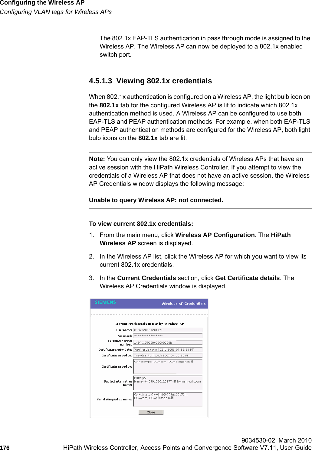 Configuring the Wireless APhwc_apstartup.fmConfiguring VLAN tags for Wireless APs 9034530-02, March 2010176 HiPath Wireless Controller, Access Points and Convergence Software V7.11, User Guide        The 802.1x EAP-TLS authentication in pass through mode is assigned to the Wireless AP. The Wireless AP can now be deployed to a 802.1x enabled switch port.4.5.1.3  Viewing 802.1x credentialsWhen 802.1x authentication is configured on a Wireless AP, the light bulb icon on the 802.1x tab for the configured Wireless AP is lit to indicate which 802.1x authentication method is used. A Wireless AP can be configured to use both EAP-TLS and PEAP authentication methods. For example, when both EAP-TLS and PEAP authentication methods are configured for the Wireless AP, both light bulb icons on the 802.1x tab are lit.Note: You can only view the 802.1x credentials of Wireless APs that have an active session with the HiPath Wireless Controller. If you attempt to view the credentials of a Wireless AP that does not have an active session, the Wireless AP Credentials window displays the following message:Unable to query Wireless AP: not connected. To view current 802.1x credentials:1. From the main menu, click Wireless AP Configuration. The HiPath Wireless AP screen is displayed.2. In the Wireless AP list, click the Wireless AP for which you want to view its current 802.1x credentials.3. In the Current Credentials section, click Get Certificate details. The Wireless AP Credentials window is displayed.