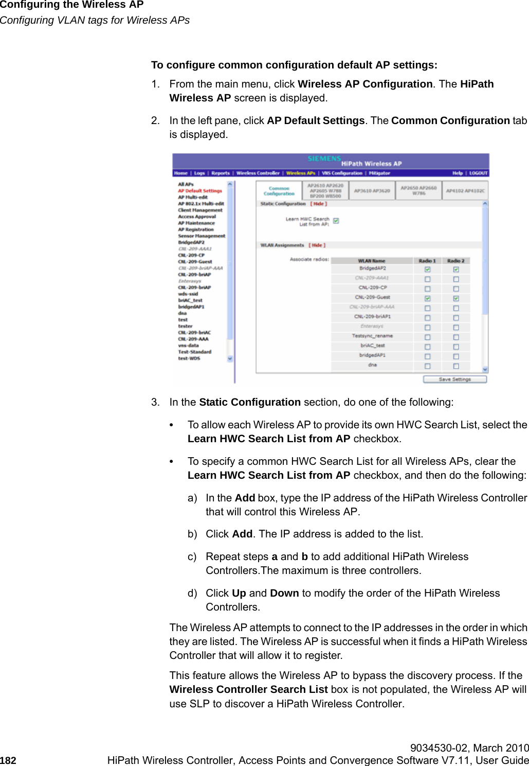 Configuring the Wireless APhwc_apstartup.fmConfiguring VLAN tags for Wireless APs 9034530-02, March 2010182 HiPath Wireless Controller, Access Points and Convergence Software V7.11, User Guide        To configure common configuration default AP settings:1. From the main menu, click Wireless AP Configuration. The HiPath Wireless AP screen is displayed.2. In the left pane, click AP Default Settings. The Common Configuration tab is displayed.3. In the Static Configuration section, do one of the following:&bull;To allow each Wireless AP to provide its own HWC Search List, select the Learn HWC Search List from AP checkbox.&bull;To specify a common HWC Search List for all Wireless APs, clear the Learn HWC Search List from AP checkbox, and then do the following:a) In the Add box, type the IP address of the HiPath Wireless Controller that will control this Wireless AP.b) Click Add. The IP address is added to the list. c) Repeat steps a and b to add additional HiPath Wireless Controllers.The maximum is three controllers.d) Click Up and Down to modify the order of the HiPath Wireless Controllers. The Wireless AP attempts to connect to the IP addresses in the order in which they are listed. The Wireless AP is successful when it finds a HiPath Wireless Controller that will allow it to register.This feature allows the Wireless AP to bypass the discovery process. If the Wireless Controller Search List box is not populated, the Wireless AP will use SLP to discover a HiPath Wireless Controller.