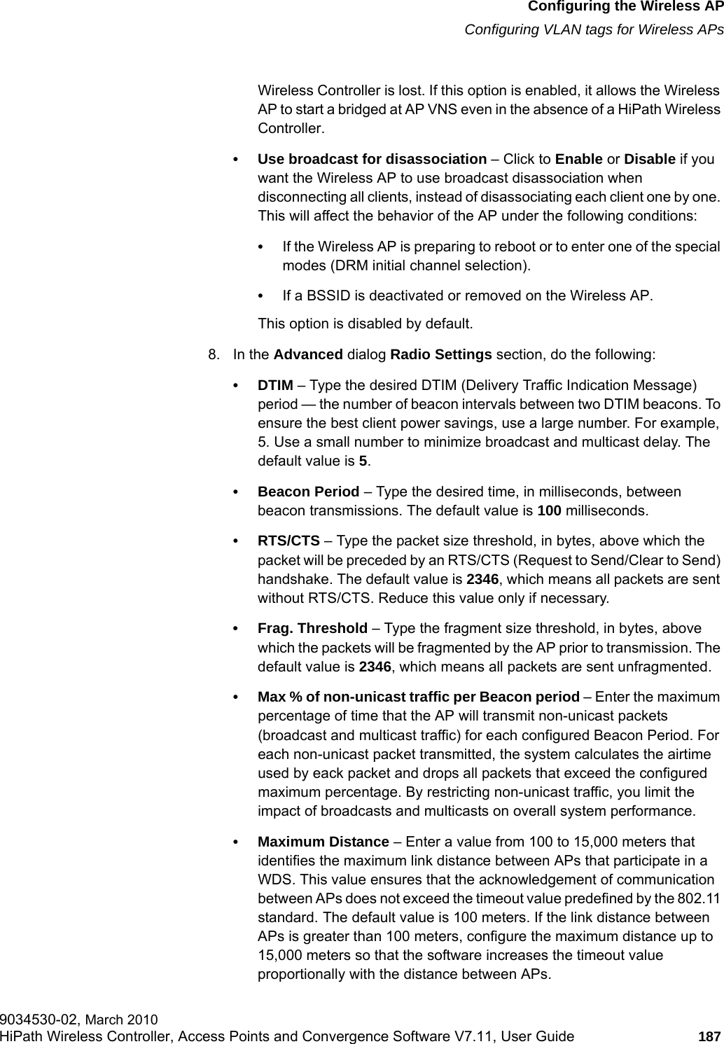 hwc_apstartup.fmConfiguring the Wireless APConfiguring VLAN tags for Wireless APs9034530-02, March 2010HiPath Wireless Controller, Access Points and Convergence Software V7.11, User Guide 187         Wireless Controller is lost. If this option is enabled, it allows the Wireless AP to start a bridged at AP VNS even in the absence of a HiPath Wireless Controller.&bull; Use broadcast for disassociation &ndash; Click to Enable or Disable if you want the Wireless AP to use broadcast disassociation when disconnecting all clients, instead of disassociating each client one by one. This will affect the behavior of the AP under the following conditions: &bull;If the Wireless AP is preparing to reboot or to enter one of the special modes (DRM initial channel selection). &bull;If a BSSID is deactivated or removed on the Wireless AP.This option is disabled by default.8. In the Advanced dialog Radio Settings section, do the following:&bull;DTIM &ndash; Type the desired DTIM (Delivery Traffic Indication Message) period &mdash; the number of beacon intervals between two DTIM beacons. To ensure the best client power savings, use a large number. For example, 5. Use a small number to minimize broadcast and multicast delay. The default value is 5.&bull; Beacon Period &ndash; Type the desired time, in milliseconds, between beacon transmissions. The default value is 100 milliseconds.&bull; RTS/CTS &ndash; Type the packet size threshold, in bytes, above which the packet will be preceded by an RTS/CTS (Request to Send/Clear to Send) handshake. The default value is 2346, which means all packets are sent without RTS/CTS. Reduce this value only if necessary.&bull; Frag. Threshold &ndash; Type the fragment size threshold, in bytes, above which the packets will be fragmented by the AP prior to transmission. The default value is 2346, which means all packets are sent unfragmented. &bull; Max % of non-unicast traffic per Beacon period &ndash; Enter the maximum percentage of time that the AP will transmit non-unicast packets (broadcast and multicast traffic) for each configured Beacon Period. For each non-unicast packet transmitted, the system calculates the airtime used by eack packet and drops all packets that exceed the configured maximum percentage. By restricting non-unicast traffic, you limit the impact of broadcasts and multicasts on overall system performance.&bull; Maximum Distance &ndash; Enter a value from 100 to 15,000 meters that identifies the maximum link distance between APs that participate in a WDS. This value ensures that the acknowledgement of communication between APs does not exceed the timeout value predefined by the 802.11 standard. The default value is 100 meters. If the link distance between APs is greater than 100 meters, configure the maximum distance up to 15,000 meters so that the software increases the timeout value proportionally with the distance between APs.