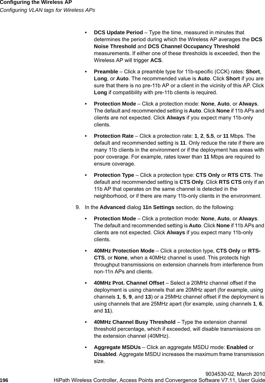 Configuring the Wireless APhwc_apstartup.fmConfiguring VLAN tags for Wireless APs 9034530-02, March 2010196 HiPath Wireless Controller, Access Points and Convergence Software V7.11, User Guide        &bull; DCS Update Period &ndash; Type the time, measured in minutes that determines the period during which the Wireless AP averages the DCS Noise Threshold and DCS Channel Occupancy Threshold measurements. If either one of these thresholds is exceeded, then the Wireless AP will trigger ACS.&bull;Preamble &ndash; Click a preamble type for 11b-specific (CCK) rates: Short, Long, or Auto. The recommended value is Auto. Click Short if you are sure that there is no pre-11b AP or a client in the vicinity of this AP. Click Long if compatibility with pre-11b clients is required.&bull; Protection Mode &ndash; Click a protection mode: None, Auto, or Always. The default and recommended setting is Auto. Click None if 11b APs and clients are not expected. Click Always if you expect many 11b-only clients.&bull; Protection Rate &ndash; Click a protection rate: 1, 2, 5.5, or 11 Mbps. The default and recommended setting is 11. Only reduce the rate if there are many 11b clients in the environment or if the deployment has areas with poor coverage. For example, rates lower than 11 Mbps are required to ensure coverage.&bull; Protection Type &ndash; Click a protection type: CTS Only or RTS CTS. The default and recommended setting is CTS Only. Click RTS CTS only if an 11b AP that operates on the same channel is detected in the neighborhood, or if there are many 11b-only clients in the environment.9. In the Advanced dialog 11n Settings section, do the following:&bull; Protection Mode &ndash; Click a protection mode: None, Auto, or Always. The default and recommended setting is Auto. Click None if 11b APs and clients are not expected. Click Always if you expect many 11b-only clients.&bull; 40MHz Protection Mode &ndash; Click a protection type, CTS Only or RTS- CTS, or None, when a 40MHz channel is used. This protects high throughput transmissions on extension channels from interference from non-11n APs and clients.&bull; 40MHz Prot. Channel Offset &ndash; Select a 20MHz channel offset if the deployment is using channels that are 20MHz apart (for example, using channels 1, 5, 9, and 13) or a 25MHz channel offset if the deployment is using channels that are 25MHz apart (for example, using channels 1, 6, and 11).&bull; 40MHz Channel Busy Threshold &ndash; Type the extension channel threshold percentage, which if exceeded, will disable transmissions on the extension channel (40MHz).&bull; Aggregate MSDUs &ndash; Click an aggregate MSDU mode: Enabled or Disabled. Aggregate MSDU increases the maximum frame transmission size.