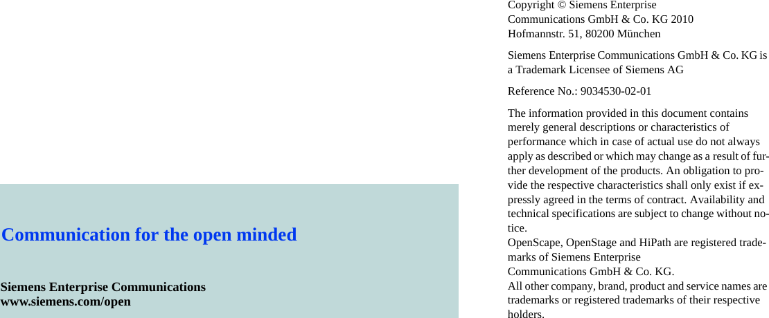 Copyright &copy;Siemens Enterprise Communications GmbH &amp; Co. KG 2010Hofmannstr. 51, 80200 M&uuml;nchenSiemens Enterprise Communications GmbH &amp; Co. KG is a Trademark Licensee of Siemens AGReference No.: 9034530-02-01The information provided in this document contains merely general descriptions or characteristics of performance which in case of actual use do not always apply as described or which may change as a result of fur-ther development of the products. An obligation to pro-vide the respective characteristics shall only exist if ex-pressly agreed in the terms of contract. Availability and technical specifications are subject to change without no-tice. OpenScape, OpenStage and HiPath are registered trade-marks of Siemens Enterprise Communications GmbH &amp; Co. KG. All other company, brand, product and service names are trademarks or registered trademarks of their respective holders.Siemens Enterprise Communicationswww.siemens.com/openCommunication for the open minded