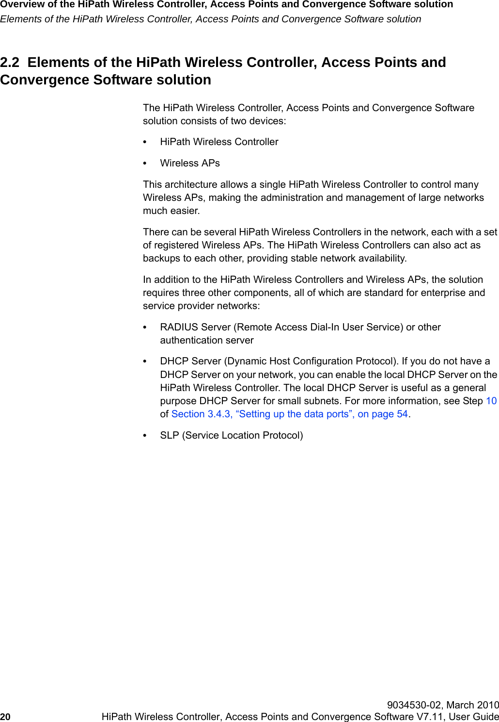 Overview of the HiPath Wireless Controller, Access Points and Convergence Software solutionhwc_intro.fmElements of the HiPath Wireless Controller, Access Points and Convergence Software solution 9034530-02, March 201020 HiPath Wireless Controller, Access Points and Convergence Software V7.11, User Guide        2.2  Elements of the HiPath Wireless Controller, Access Points and Convergence Software solutionThe HiPath Wireless Controller, Access Points and Convergence Software solution consists of two devices:&bull;HiPath Wireless Controller&bull;Wireless APsThis architecture allows a single HiPath Wireless Controller to control many Wireless APs, making the administration and management of large networks much easier.There can be several HiPath Wireless Controllers in the network, each with a set of registered Wireless APs. The HiPath Wireless Controllers can also act as backups to each other, providing stable network availability. In addition to the HiPath Wireless Controllers and Wireless APs, the solution requires three other components, all of which are standard for enterprise and service provider networks:&bull;RADIUS Server (Remote Access Dial-In User Service) or other authentication server&bull;DHCP Server (Dynamic Host Configuration Protocol). If you do not have a DHCP Server on your network, you can enable the local DHCP Server on the HiPath Wireless Controller. The local DHCP Server is useful as a general purpose DHCP Server for small subnets. For more information, see Step 10 of Section 3.4.3, &ldquo;Setting up the data ports&rdquo;, on page 54.&bull;SLP (Service Location Protocol)