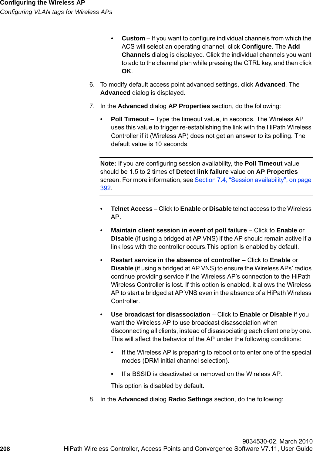 Configuring the Wireless APhwc_apstartup.fmConfiguring VLAN tags for Wireless APs 9034530-02, March 2010208 HiPath Wireless Controller, Access Points and Convergence Software V7.11, User Guide        &bull;Custom &ndash; If you want to configure individual channels from which the ACS will select an operating channel, click Configure. The Add Channels dialog is displayed. Click the individual channels you want to add to the channel plan while pressing the CTRL key, and then click OK.6. To modify default access point advanced settings, click Advanced. The Advanced dialog is displayed.7. In the Advanced dialog AP Properties section, do the following:&bull; Poll Timeout &ndash; Type the timeout value, in seconds. The Wireless AP uses this value to trigger re-establishing the link with the HiPath Wireless Controller if it (Wireless AP) does not get an answer to its polling. The default value is 10 seconds.Note: If you are configuring session availability, the Poll Timeout value should be 1.5 to 2 times of Detect link failure value on AP Properties screen. For more information, see Section 7.4, &ldquo;Session availability&rdquo;, on page 392.&bull; Telnet Access &ndash; Click to Enable or Disable telnet access to the Wireless AP.&bull; Maintain client session in event of poll failure &ndash; Click to Enable or Disable (if using a bridged at AP VNS) if the AP should remain active if a link loss with the controller occurs.This option is enabled by default. &bull; Restart service in the absence of controller &ndash; Click to Enable or Disable (if using a bridged at AP VNS) to ensure the Wireless APs&rsquo; radios continue providing service if the Wireless AP&rsquo;s connection to the HiPath Wireless Controller is lost. If this option is enabled, it allows the Wireless AP to start a bridged at AP VNS even in the absence of a HiPath Wireless Controller.&bull; Use broadcast for disassociation &ndash; Click to Enable or Disable if you want the Wireless AP to use broadcast disassociation when disconnecting all clients, instead of disassociating each client one by one. This will affect the behavior of the AP under the following conditions: &bull;If the Wireless AP is preparing to reboot or to enter one of the special modes (DRM initial channel selection). &bull;If a BSSID is deactivated or removed on the Wireless AP.This option is disabled by default.8. In the Advanced dialog Radio Settings section, do the following: