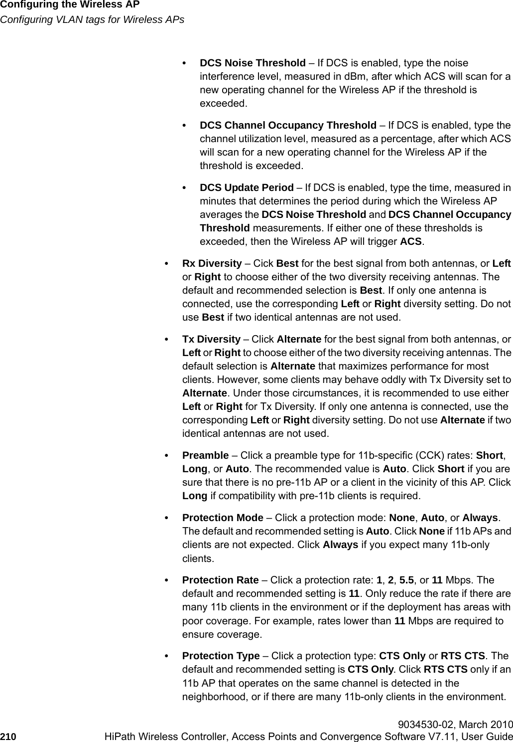 Configuring the Wireless APhwc_apstartup.fmConfiguring VLAN tags for Wireless APs 9034530-02, March 2010210 HiPath Wireless Controller, Access Points and Convergence Software V7.11, User Guide        &bull; DCS Noise Threshold &ndash; If DCS is enabled, type the noise interference level, measured in dBm, after which ACS will scan for a new operating channel for the Wireless AP if the threshold is exceeded.&bull; DCS Channel Occupancy Threshold &ndash; If DCS is enabled, type the channel utilization level, measured as a percentage, after which ACS will scan for a new operating channel for the Wireless AP if the threshold is exceeded.&bull; DCS Update Period &ndash; If DCS is enabled, type the time, measured in minutes that determines the period during which the Wireless AP averages the DCS Noise Threshold and DCS Channel Occupancy Threshold measurements. If either one of these thresholds is exceeded, then the Wireless AP will trigger ACS.&bull;Rx Diversity &ndash; Cick Best for the best signal from both antennas, or Left or Right to choose either of the two diversity receiving antennas. The default and recommended selection is Best. If only one antenna is connected, use the corresponding Left or Right diversity setting. Do not use Best if two identical antennas are not used.&bull; Tx Diversity &ndash; Click Alternate for the best signal from both antennas, or Left or Right to choose either of the two diversity receiving antennas. The default selection is Alternate that maximizes performance for most clients. However, some clients may behave oddly with Tx Diversity set to Alternate. Under those circumstances, it is recommended to use either Left or Right for Tx Diversity. If only one antenna is connected, use the corresponding Left or Right diversity setting. Do not use Alternate if two identical antennas are not used.&bull;Preamble &ndash; Click a preamble type for 11b-specific (CCK) rates: Short, Long, or Auto. The recommended value is Auto. Click Short if you are sure that there is no pre-11b AP or a client in the vicinity of this AP. Click Long if compatibility with pre-11b clients is required.&bull; Protection Mode &ndash; Click a protection mode: None, Auto, or Always. The default and recommended setting is Auto. Click None if 11b APs and clients are not expected. Click Always if you expect many 11b-only clients.&bull; Protection Rate &ndash; Click a protection rate: 1, 2, 5.5, or 11 Mbps. The default and recommended setting is 11. Only reduce the rate if there are many 11b clients in the environment or if the deployment has areas with poor coverage. For example, rates lower than 11 Mbps are required to ensure coverage.&bull; Protection Type &ndash; Click a protection type: CTS Only or RTS CTS. The default and recommended setting is CTS Only. Click RTS CTS only if an 11b AP that operates on the same channel is detected in the neighborhood, or if there are many 11b-only clients in the environment.