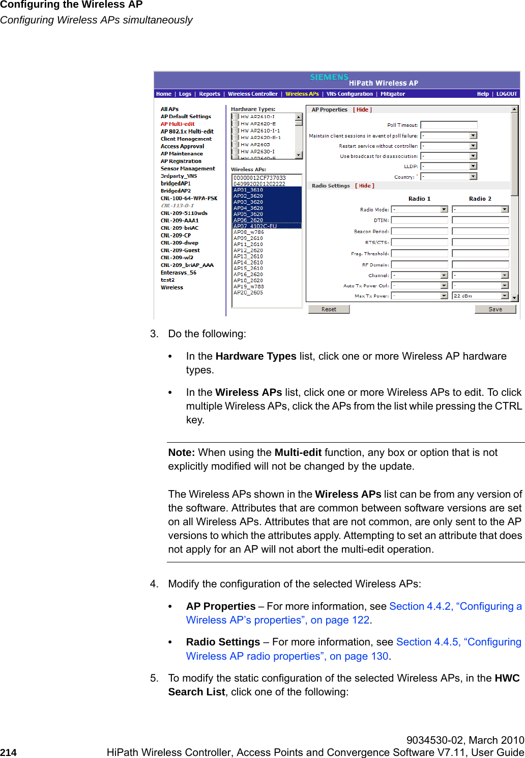 Configuring the Wireless APhwc_apstartup.fmConfiguring Wireless APs simultaneously 9034530-02, March 2010214 HiPath Wireless Controller, Access Points and Convergence Software V7.11, User Guide        3. Do the following:&bull;In the Hardware Types list, click one or more Wireless AP hardware types.&bull;In the Wireless APs list, click one or more Wireless APs to edit. To click multiple Wireless APs, click the APs from the list while pressing the CTRL key. Note: When using the Multi-edit function, any box or option that is not explicitly modified will not be changed by the update. The Wireless APs shown in the Wireless APs list can be from any version of the software. Attributes that are common between software versions are set on all Wireless APs. Attributes that are not common, are only sent to the AP versions to which the attributes apply. Attempting to set an attribute that does not apply for an AP will not abort the multi-edit operation.4. Modify the configuration of the selected Wireless APs:&bull; AP Properties &ndash; For more information, see Section 4.4.2, &ldquo;Configuring a Wireless AP&rsquo;s properties&rdquo;, on page 122.&bull; Radio Settings &ndash; For more information, see Section 4.4.5, &ldquo;Configuring Wireless AP radio properties&rdquo;, on page 130.5. To modify the static configuration of the selected Wireless APs, in the HWC Search List, click one of the following: