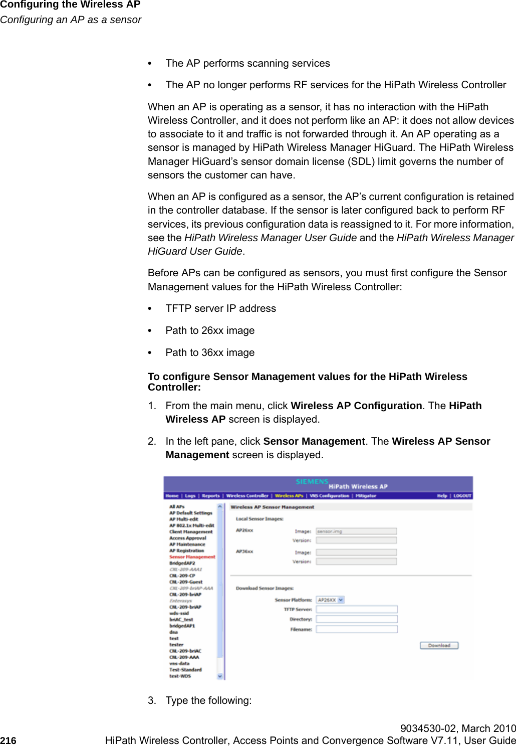 Configuring the Wireless APhwc_apstartup.fmConfiguring an AP as a sensor 9034530-02, March 2010216 HiPath Wireless Controller, Access Points and Convergence Software V7.11, User Guide        &bull;The AP performs scanning services&bull;The AP no longer performs RF services for the HiPath Wireless ControllerWhen an AP is operating as a sensor, it has no interaction with the HiPath Wireless Controller, and it does not perform like an AP: it does not allow devices to associate to it and traffic is not forwarded through it. An AP operating as a sensor is managed by HiPath Wireless Manager HiGuard. The HiPath Wireless Manager HiGuard&rsquo;s sensor domain license (SDL) limit governs the number of sensors the customer can have.When an AP is configured as a sensor, the AP&rsquo;s current configuration is retained in the controller database. If the sensor is later configured back to perform RF services, its previous configuration data is reassigned to it. For more information, see the HiPath Wireless Manager User Guide and the HiPath Wireless Manager HiGuard User Guide.Before APs can be configured as sensors, you must first configure the Sensor Management values for the HiPath Wireless Controller:&bull;TFTP server IP address&bull;Path to 26xx image&bull;Path to 36xx imageTo configure Sensor Management values for the HiPath Wireless Controller:1. From the main menu, click Wireless AP Configuration. The HiPath Wireless AP screen is displayed.2. In the left pane, click Sensor Management. The Wireless AP Sensor Management screen is displayed.3. Type the following: