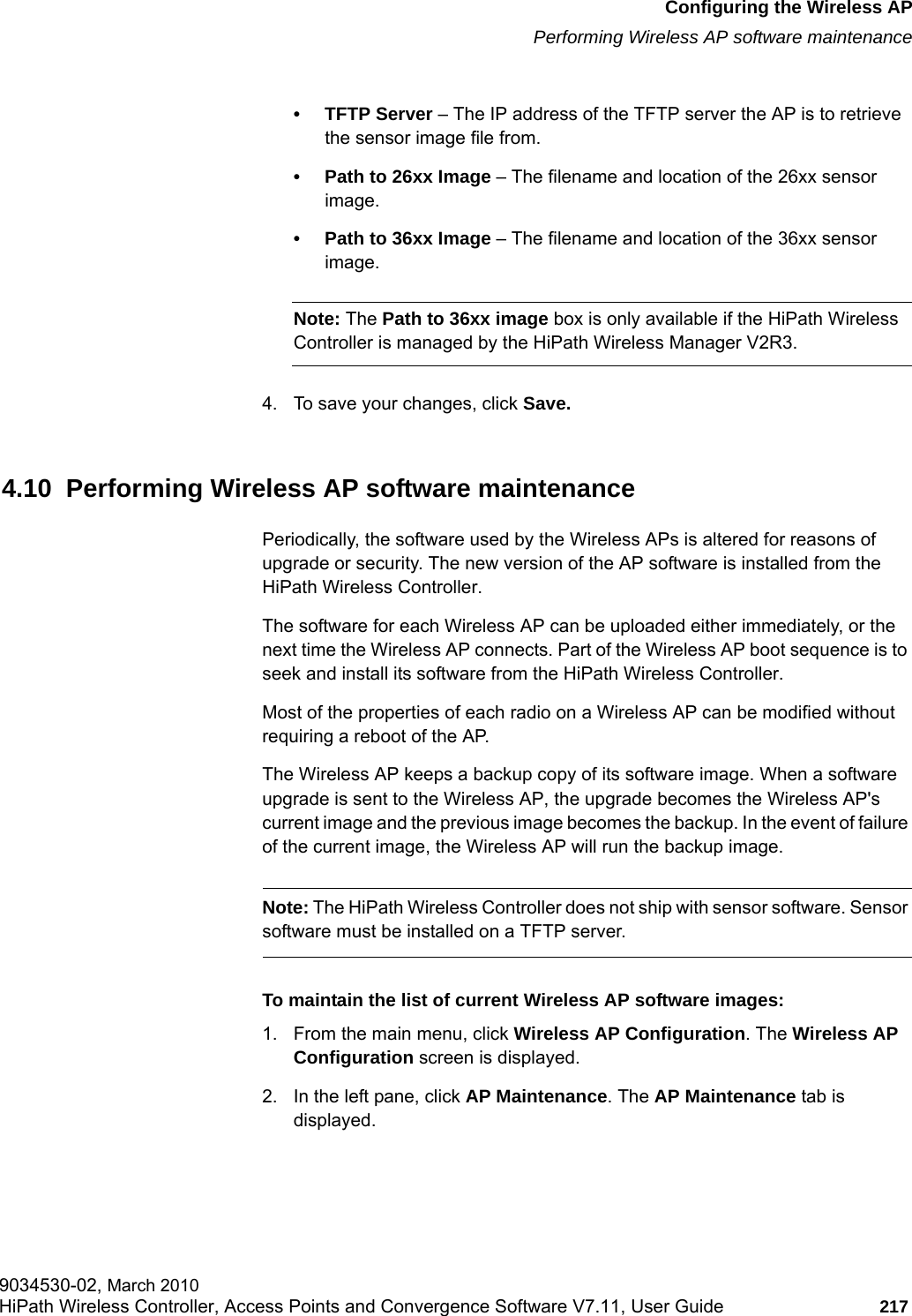 hwc_apstartup.fmConfiguring the Wireless APPerforming Wireless AP software maintenance9034530-02, March 2010HiPath Wireless Controller, Access Points and Convergence Software V7.11, User Guide 217         &bull; TFTP Server &ndash; The IP address of the TFTP server the AP is to retrieve the sensor image file from.&bull; Path to 26xx Image &ndash; The filename and location of the 26xx sensor image.&bull; Path to 36xx Image &ndash; The filename and location of the 36xx sensor image. Note: The Path to 36xx image box is only available if the HiPath Wireless Controller is managed by the HiPath Wireless Manager V2R3.4. To save your changes, click Save.4.10  Performing Wireless AP software maintenancePeriodically, the software used by the Wireless APs is altered for reasons of upgrade or security. The new version of the AP software is installed from the HiPath Wireless Controller. The software for each Wireless AP can be uploaded either immediately, or the next time the Wireless AP connects. Part of the Wireless AP boot sequence is to seek and install its software from the HiPath Wireless Controller.Most of the properties of each radio on a Wireless AP can be modified without requiring a reboot of the AP.The Wireless AP keeps a backup copy of its software image. When a software upgrade is sent to the Wireless AP, the upgrade becomes the Wireless AP's current image and the previous image becomes the backup. In the event of failure of the current image, the Wireless AP will run the backup image.Note: The HiPath Wireless Controller does not ship with sensor software. Sensor software must be installed on a TFTP server.To maintain the list of current Wireless AP software images:1. From the main menu, click Wireless AP Configuration. The Wireless AP Configuration screen is displayed.2. In the left pane, click AP Maintenance. The AP Maintenance tab is displayed.