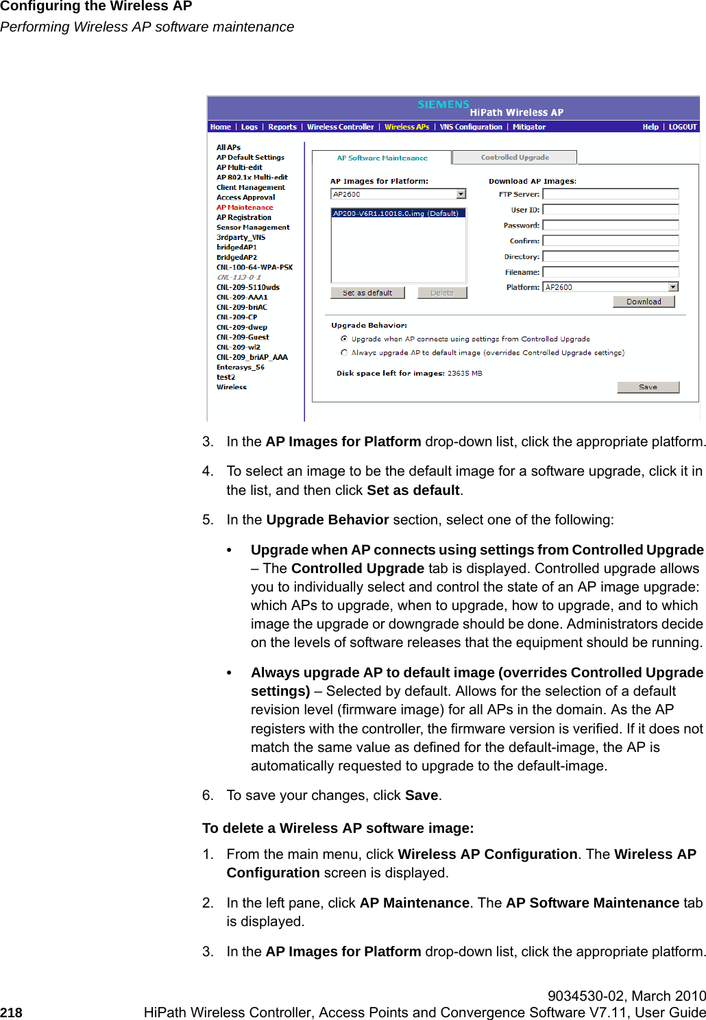 Configuring the Wireless APhwc_apstartup.fmPerforming Wireless AP software maintenance 9034530-02, March 2010218 HiPath Wireless Controller, Access Points and Convergence Software V7.11, User Guide        3. In the AP Images for Platform drop-down list, click the appropriate platform.4. To select an image to be the default image for a software upgrade, click it in the list, and then click Set as default.5. In the Upgrade Behavior section, select one of the following:&bull; Upgrade when AP connects using settings from Controlled Upgrade &ndash; The Controlled Upgrade tab is displayed. Controlled upgrade allows you to individually select and control the state of an AP image upgrade: which APs to upgrade, when to upgrade, how to upgrade, and to which image the upgrade or downgrade should be done. Administrators decide on the levels of software releases that the equipment should be running. &bull; Always upgrade AP to default image (overrides Controlled Upgrade settings) &ndash; Selected by default. Allows for the selection of a default revision level (firmware image) for all APs in the domain. As the AP registers with the controller, the firmware version is verified. If it does not match the same value as defined for the default-image, the AP is automatically requested to upgrade to the default-image.6. To save your changes, click Save.To delete a Wireless AP software image:1. From the main menu, click Wireless AP Configuration. The Wireless AP Configuration screen is displayed.2. In the left pane, click AP Maintenance. The AP Software Maintenance tab is displayed.3. In the AP Images for Platform drop-down list, click the appropriate platform.