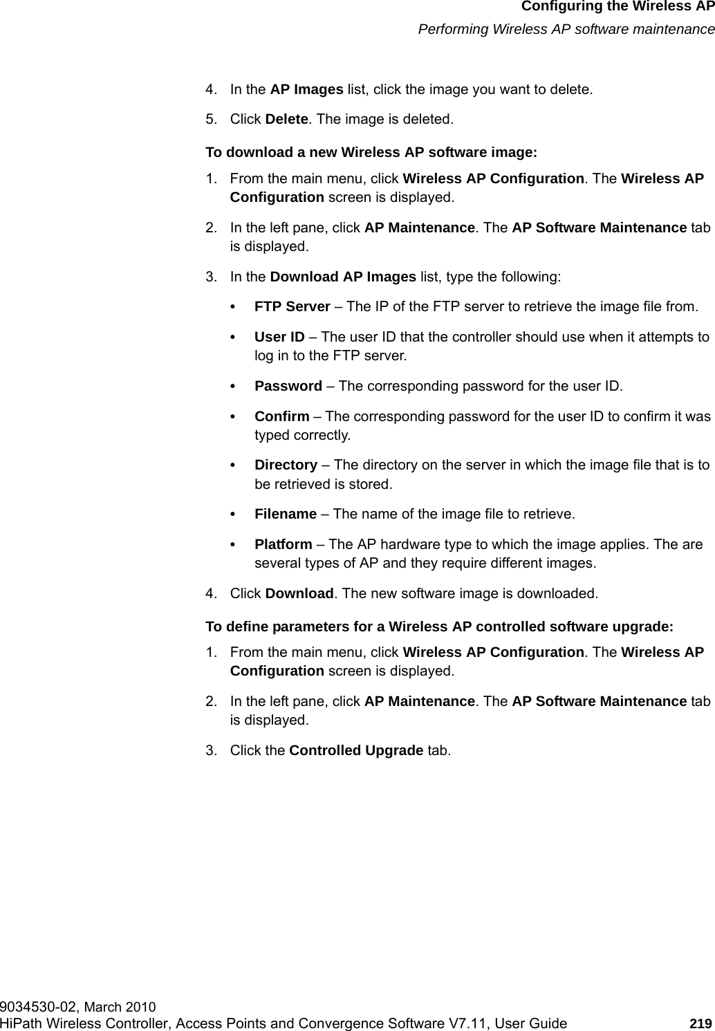 hwc_apstartup.fmConfiguring the Wireless APPerforming Wireless AP software maintenance9034530-02, March 2010HiPath Wireless Controller, Access Points and Convergence Software V7.11, User Guide 219         4. In the AP Images list, click the image you want to delete.5. Click Delete. The image is deleted.To download a new Wireless AP software image:1. From the main menu, click Wireless AP Configuration. The Wireless AP Configuration screen is displayed.2. In the left pane, click AP Maintenance. The AP Software Maintenance tab is displayed.3. In the Download AP Images list, type the following:&bull;FTP Server &ndash; The IP of the FTP server to retrieve the image file from.&bull;User ID &ndash; The user ID that the controller should use when it attempts to log in to the FTP server.&bull; Password &ndash; The corresponding password for the user ID.&bull; Confirm &ndash; The corresponding password for the user ID to confirm it was typed correctly. &bull;Directory &ndash; The directory on the server in which the image file that is to be retrieved is stored.&bull; Filename &ndash; The name of the image file to retrieve.&bull;Platform &ndash; The AP hardware type to which the image applies. The are several types of AP and they require different images.4. Click Download. The new software image is downloaded.To define parameters for a Wireless AP controlled software upgrade:1. From the main menu, click Wireless AP Configuration. The Wireless AP Configuration screen is displayed.2. In the left pane, click AP Maintenance. The AP Software Maintenance tab is displayed.3. Click the Controlled Upgrade tab.