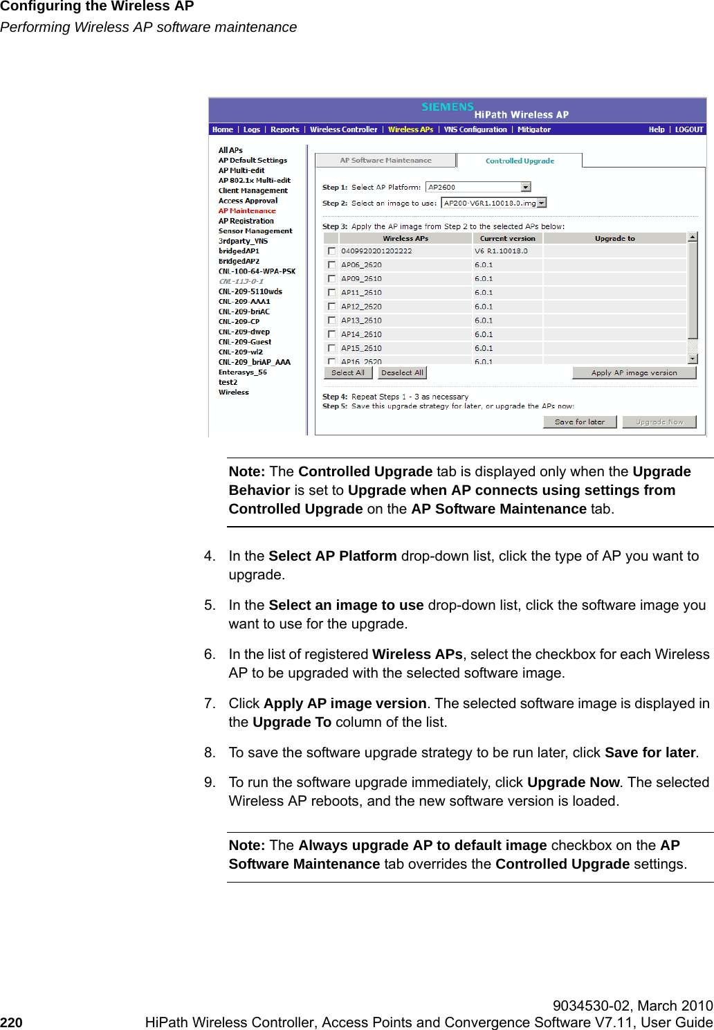 Configuring the Wireless APhwc_apstartup.fmPerforming Wireless AP software maintenance 9034530-02, March 2010220 HiPath Wireless Controller, Access Points and Convergence Software V7.11, User Guide        Note: The Controlled Upgrade tab is displayed only when the Upgrade Behavior is set to Upgrade when AP connects using settings from Controlled Upgrade on the AP Software Maintenance tab.4. In the Select AP Platform drop-down list, click the type of AP you want to upgrade.5. In the Select an image to use drop-down list, click the software image you want to use for the upgrade.6. In the list of registered Wireless APs, select the checkbox for each Wireless AP to be upgraded with the selected software image.7. Click Apply AP image version. The selected software image is displayed in the Upgrade To column of the list.8. To save the software upgrade strategy to be run later, click Save for later.9. To run the software upgrade immediately, click Upgrade Now. The selected Wireless AP reboots, and the new software version is loaded.Note: The Always upgrade AP to default image checkbox on the AP Software Maintenance tab overrides the Controlled Upgrade settings.