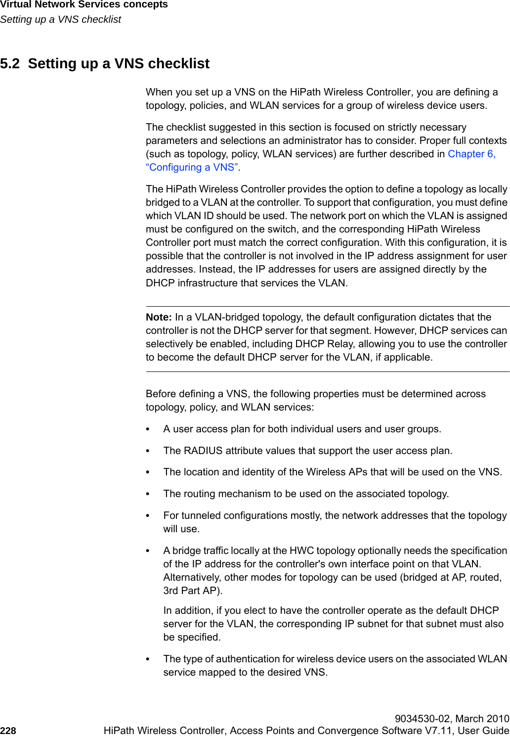 Virtual Network Services conceptshwc_vnsintro.fmSetting up a VNS checklist 9034530-02, March 2010228 HiPath Wireless Controller, Access Points and Convergence Software V7.11, User Guide        5.2  Setting up a VNS checklistWhen you set up a VNS on the HiPath Wireless Controller, you are defining a topology, policies, and WLAN services for a group of wireless device users. The checklist suggested in this section is focused on strictly necessary parameters and selections an administrator has to consider. Proper full contexts (such as topology, policy, WLAN services) are further described in Chapter 6, &ldquo;Configuring a VNS&rdquo;.The HiPath Wireless Controller provides the option to define a topology as locally bridged to a VLAN at the controller. To support that configuration, you must define which VLAN ID should be used. The network port on which the VLAN is assigned must be configured on the switch, and the corresponding HiPath Wireless Controller port must match the correct configuration. With this configuration, it is possible that the controller is not involved in the IP address assignment for user addresses. Instead, the IP addresses for users are assigned directly by the DHCP infrastructure that services the VLAN.Note: In a VLAN-bridged topology, the default configuration dictates that the controller is not the DHCP server for that segment. However, DHCP services can selectively be enabled, including DHCP Relay, allowing you to use the controller to become the default DHCP server for the VLAN, if applicable.Before defining a VNS, the following properties must be determined across topology, policy, and WLAN services:&bull;A user access plan for both individual users and user groups.&bull;The RADIUS attribute values that support the user access plan.&bull;The location and identity of the Wireless APs that will be used on the VNS.&bull;The routing mechanism to be used on the associated topology.&bull;For tunneled configurations mostly, the network addresses that the topology will use.&bull;A bridge traffic locally at the HWC topology optionally needs the specification of the IP address for the controller's own interface point on that VLAN. Alternatively, other modes for topology can be used (bridged at AP, routed, 3rd Part AP).In addition, if you elect to have the controller operate as the default DHCP server for the VLAN, the corresponding IP subnet for that subnet must also be specified. &bull;The type of authentication for wireless device users on the associated WLAN service mapped to the desired VNS.