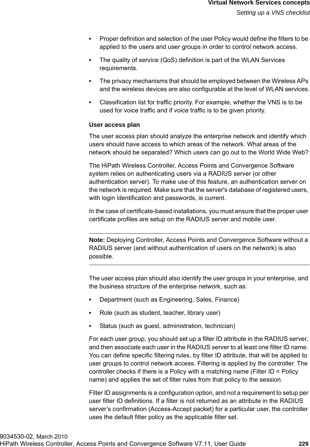 hwc_vnsintro.fmVirtual Network Services conceptsSetting up a VNS checklist9034530-02, March 2010HiPath Wireless Controller, Access Points and Convergence Software V7.11, User Guide 229         &bull;Proper definition and selection of the user Policy would define the filters to be applied to the users and user groups in order to control network access.&bull;The quality of service (QoS) definition is part of the WLAN Services requirements.&bull;The privacy mechanisms that should be employed between the Wireless APs and the wireless devices are also configurable at the level of WLAN services.&bull;Classification list for traffic priority. For example, whether the VNS is to be used for voice traffic and if voice traffic is to be given priority.User access planThe user access plan should analyze the enterprise network and identify which users should have access to which areas of the network. What areas of the network should be separated? Which users can go out to the World Wide Web?The HiPath Wireless Controller, Access Points and Convergence Software system relies on authenticating users via a RADIUS server (or other authentication server). To make use of this feature, an authentication server on the network is required. Make sure that the server's database of registered users, with login identification and passwords, is current. In the case of certificate-based installations, you must ensure that the proper user certificate profiles are setup on the RADIUS server and mobile user.Note: Deploying Controller, Access Points and Convergence Software without a RADIUS server (and without authentication of users on the network) is also possible.The user access plan should also identify the user groups in your enterprise, and the business structure of the enterprise network, such as:&bull;Department (such as Engineering, Sales, Finance) &bull;Role (such as student, teacher, library user)&bull;Status (such as guest, administration, technician)For each user group, you should set up a filter ID attribute in the RADIUS server, and then associate each user in the RADIUS server to at least one filter ID name. You can define specific filtering rules, by filter ID attribute, that will be applied to user groups to control network access. Filtering is applied by the controller. The controller checks if there is a Policy with a matching name (Filter ID = Policy name) and applies the set of filter rules from that policy to the session. Filter ID assignments is a configuration option, and not a requirement to setup per user filter ID definitions. If a filter is not returned as an attribute in the RADIUS server&rsquo;s confirmation (Access-Accept packet) for a particular user, the controller uses the default filter policy as the applicable filter set.