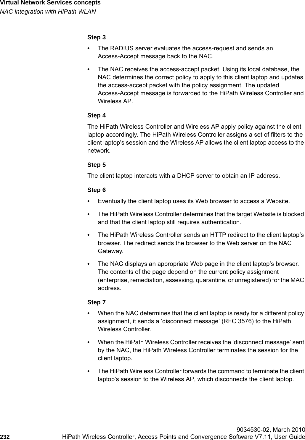 Virtual Network Services conceptshwc_vnsintro.fmNAC integration with HiPath WLAN 9034530-02, March 2010232 HiPath Wireless Controller, Access Points and Convergence Software V7.11, User Guide        Step 3&bull;The RADIUS server evaluates the access-request and sends an Access-Accept message back to the NAC.&bull;The NAC receives the access-accept packet. Using its local database, the NAC determines the correct policy to apply to this client laptop and updates the access-accept packet with the policy assignment. The updated Access-Accept message is forwarded to the HiPath Wireless Controller and Wireless AP. Step 4The HiPath Wireless Controller and Wireless AP apply policy against the client laptop accordingly. The HiPath Wireless Controller assigns a set of filters to the client laptop&rsquo;s session and the Wireless AP allows the client laptop access to the network.Step 5The client laptop interacts with a DHCP server to obtain an IP address.Step 6&bull;Eventually the client laptop uses its Web browser to access a Website.&bull;The HiPath Wireless Controller determines that the target Website is blocked and that the client laptop still requires authentication. &bull;The HiPath Wireless Controller sends an HTTP redirect to the client laptop&rsquo;s browser. The redirect sends the browser to the Web server on the NAC Gateway.&bull;The NAC displays an appropriate Web page in the client laptop&rsquo;s browser. The contents of the page depend on the current policy assignment (enterprise, remediation, assessing, quarantine, or unregistered) for the MAC address.Step 7&bull;When the NAC determines that the client laptop is ready for a different policy assignment, it sends a &lsquo;disconnect message&rsquo; (RFC 3576) to the HiPath Wireless Controller. &bull;When the HiPath Wireless Controller receives the &lsquo;disconnect message&rsquo; sent by the NAC, the HiPath Wireless Controller terminates the session for the client laptop. &bull;The HiPath Wireless Controller forwards the command to terminate the client laptop&rsquo;s session to the Wireless AP, which disconnects the client laptop.