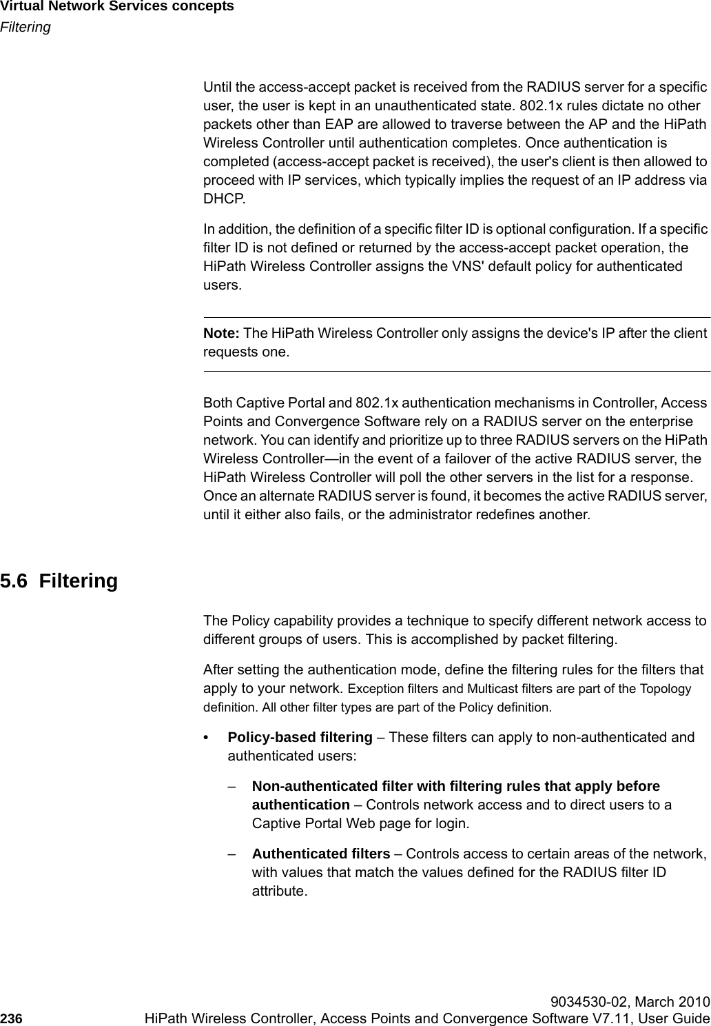 Virtual Network Services conceptshwc_vnsintro.fmFiltering 9034530-02, March 2010236 HiPath Wireless Controller, Access Points and Convergence Software V7.11, User Guide        Until the access-accept packet is received from the RADIUS server for a specific user, the user is kept in an unauthenticated state. 802.1x rules dictate no other packets other than EAP are allowed to traverse between the AP and the HiPath Wireless Controller until authentication completes. Once authentication is completed (access-accept packet is received), the user's client is then allowed to proceed with IP services, which typically implies the request of an IP address via DHCP. In addition, the definition of a specific filter ID is optional configuration. If a specific filter ID is not defined or returned by the access-accept packet operation, the HiPath Wireless Controller assigns the VNS' default policy for authenticated users.Note: The HiPath Wireless Controller only assigns the device's IP after the client requests one.Both Captive Portal and 802.1x authentication mechanisms in Controller, Access Points and Convergence Software rely on a RADIUS server on the enterprise network. You can identify and prioritize up to three RADIUS servers on the HiPath Wireless Controller&mdash;in the event of a failover of the active RADIUS server, the HiPath Wireless Controller will poll the other servers in the list for a response. Once an alternate RADIUS server is found, it becomes the active RADIUS server, until it either also fails, or the administrator redefines another.5.6  FilteringThe Policy capability provides a technique to specify different network access to different groups of users. This is accomplished by packet filtering.After setting the authentication mode, define the filtering rules for the filters that apply to your network. Exception filters and Multicast filters are part of the Topology definition. All other filter types are part of the Policy definition. &bull; Policy-based filtering &ndash; These filters can apply to non-authenticated and authenticated users:&ndash;Non-authenticated filter with filtering rules that apply before authentication &ndash; Controls network access and to direct users to a Captive Portal Web page for login.&ndash;Authenticated filters &ndash; Controls access to certain areas of the network, with values that match the values defined for the RADIUS filter ID attribute.