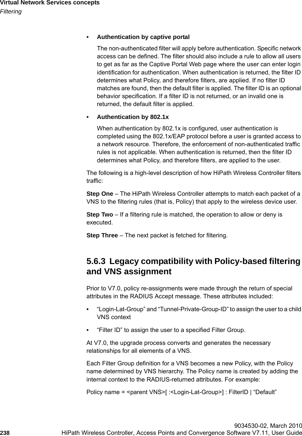 Virtual Network Services conceptshwc_vnsintro.fmFiltering 9034530-02, March 2010238 HiPath Wireless Controller, Access Points and Convergence Software V7.11, User Guide        &bull; Authentication by captive portal The non-authenticated filter will apply before authentication. Specific network access can be defined. The filter should also include a rule to allow all users to get as far as the Captive Portal Web page where the user can enter login identification for authentication. When authentication is returned, the filter ID determines what Policy, and therefore filters, are applied. If no filter ID matches are found, then the default filter is applied. The filter ID is an optional behavior specification. If a filter ID is not returned, or an invalid one is returned, the default filter is applied. &bull; Authentication by 802.1xWhen authentication by 802.1x is configured, user authentication is completed using the 802.1x/EAP protocol before a user is granted access to a network resource. Therefore, the enforcement of non-authenticated traffic rules is not applicable. When authentication is returned, then the filter ID determines what Policy, and therefore filters, are applied to the user.The following is a high-level description of how HiPath Wireless Controller filters traffic:Step One &ndash; The HiPath Wireless Controller attempts to match each packet of a VNS to the filtering rules (that is, Policy) that apply to the wireless device user.Step Two &ndash; If a filtering rule is matched, the operation to allow or deny is executed.Step Three &ndash; The next packet is fetched for filtering.5.6.3  Legacy compatibility with Policy-based filtering and VNS assignmentPrior to V7.0, policy re-assignments were made through the return of special attributes in the RADIUS Accept message. These attributes included:&bull;&ldquo;Login-Lat-Group&rdquo; and &ldquo;Tunnel-Private-Group-ID&rdquo; to assign the user to a child VNS context&bull;&ldquo;Filter ID&rdquo; to assign the user to a specified Filter Group.At V7.0, the upgrade process converts and generates the necessary relationships for all elements of a VNS.Each Filter Group definition for a VNS becomes a new Policy, with the Policy name determined by VNS hierarchy. The Policy name is created by adding the internal context to the RADIUS-returned attributes. For example:Policy name = <parent VNS>[ :<Login-Lat-Group>] : FilterID | &ldquo;Default&rdquo;