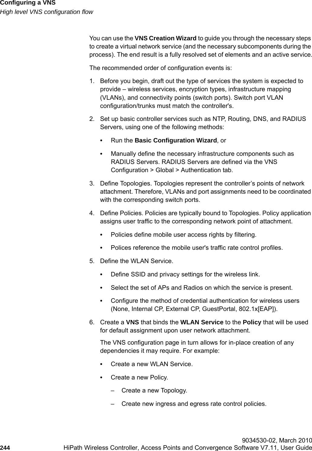 Configuring a VNShwc_vnsconfiguration.fmHigh level VNS configuration flow 9034530-02, March 2010244 HiPath Wireless Controller, Access Points and Convergence Software V7.11, User Guide        You can use the VNS Creation Wizard to guide you through the necessary steps to create a virtual network service (and the necessary subcomponents during the process). The end result is a fully resolved set of elements and an active service.The recommended order of configuration events is:1. Before you begin, draft out the type of services the system is expected to provide &ndash; wireless services, encryption types, infrastructure mapping (VLANs), and connectivity points (switch ports). Switch port VLAN configuration/trunks must match the controller's.2. Set up basic controller services such as NTP, Routing, DNS, and RADIUS Servers, using one of the following methods:&bull;Run the Basic Configuration Wizard, or&bull;Manually define the necessary infrastructure components such as RADIUS Servers. RADIUS Servers are defined via the VNS Configuration > Global > Authentication tab.3. Define Topologies. Topologies represent the controller&rsquo;s points of network attachment. Therefore, VLANs and port assignments need to be coordinated with the corresponding switch ports.4. Define Policies. Policies are typically bound to Topologies. Policy application assigns user traffic to the corresponding network point of attachment.&bull;Policies define mobile user access rights by filtering.&bull;Polices reference the mobile user's traffic rate control profiles. 5. Define the WLAN Service.&bull;Define SSID and privacy settings for the wireless link. &bull;Select the set of APs and Radios on which the service is present.&bull;Configure the method of credential authentication for wireless users (None, Internal CP, External CP, GuestPortal, 802.1x[EAP]). 6. Create a VNS that binds the WLAN Service to the Policy that will be used for default assignment upon user network attachment.  The VNS configuration page in turn allows for in-place creation of any dependencies it may require. For example:&bull;Create a new WLAN Service.&bull;Create a new Policy.&ndash; Create a new Topology.&ndash; Create new ingress and egress rate control policies.