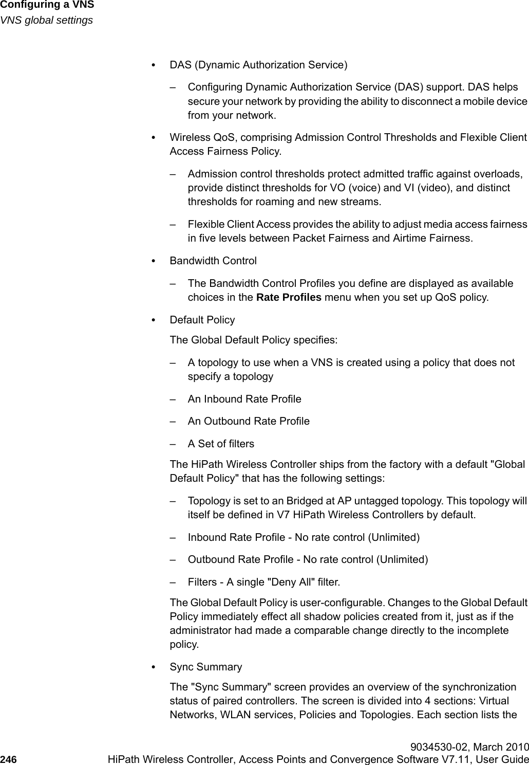 Configuring a VNShwc_vnsconfiguration.fmVNS global settings 9034530-02, March 2010246 HiPath Wireless Controller, Access Points and Convergence Software V7.11, User Guide        &bull;DAS (Dynamic Authorization Service)&ndash; Configuring Dynamic Authorization Service (DAS) support. DAS helps secure your network by providing the ability to disconnect a mobile device from your network.&bull;Wireless QoS, comprising Admission Control Thresholds and Flexible Client Access Fairness Policy.&ndash; Admission control thresholds protect admitted traffic against overloads, provide distinct thresholds for VO (voice) and VI (video), and distinct thresholds for roaming and new streams.&ndash; Flexible Client Access provides the ability to adjust media access fairness in five levels between Packet Fairness and Airtime Fairness.&bull;Bandwidth Control &ndash; The Bandwidth Control Profiles you define are displayed as available choices in the Rate Profiles menu when you set up QoS policy. &bull;Default PolicyThe Global Default Policy specifies:&ndash; A topology to use when a VNS is created using a policy that does not specify a topology&ndash; An Inbound Rate Profile&ndash; An Outbound Rate Profile&ndash; A Set of filtersThe HiPath Wireless Controller ships from the factory with a default "Global Default Policy" that has the following settings:&ndash; Topology is set to an Bridged at AP untagged topology. This topology will itself be defined in V7 HiPath Wireless Controllers by default. &ndash; Inbound Rate Profile - No rate control (Unlimited)&ndash; Outbound Rate Profile - No rate control (Unlimited)&ndash; Filters - A single "Deny All" filter. The Global Default Policy is user-configurable. Changes to the Global Default Policy immediately effect all shadow policies created from it, just as if the administrator had made a comparable change directly to the incomplete policy.&bull;Sync SummaryThe "Sync Summary" screen provides an overview of the synchronization status of paired controllers. The screen is divided into 4 sections: Virtual Networks, WLAN services, Policies and Topologies. Each section lists the 