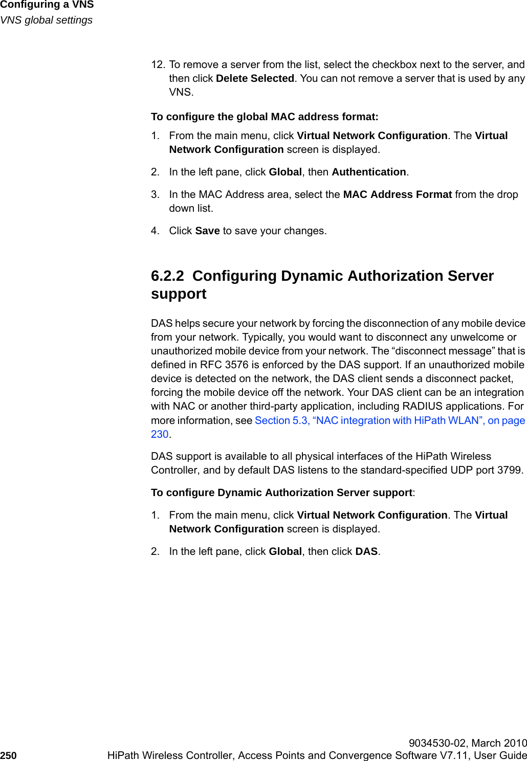 Configuring a VNShwc_vnsconfiguration.fmVNS global settings 9034530-02, March 2010250 HiPath Wireless Controller, Access Points and Convergence Software V7.11, User Guide        12. To remove a server from the list, select the checkbox next to the server, and then click Delete Selected. You can not remove a server that is used by any VNS.To configure the global MAC address format:1. From the main menu, click Virtual Network Configuration. The Virtual Network Configuration screen is displayed.2. In the left pane, click Global, then Authentication. 3. In the MAC Address area, select the MAC Address Format from the drop down list. 4. Click Save to save your changes.6.2.2  Configuring Dynamic Authorization Server supportDAS helps secure your network by forcing the disconnection of any mobile device from your network. Typically, you would want to disconnect any unwelcome or unauthorized mobile device from your network. The &ldquo;disconnect message&rdquo; that is defined in RFC 3576 is enforced by the DAS support. If an unauthorized mobile device is detected on the network, the DAS client sends a disconnect packet, forcing the mobile device off the network. Your DAS client can be an integration with NAC or another third-party application, including RADIUS applications. For more information, see Section 5.3, &ldquo;NAC integration with HiPath WLAN&rdquo;, on page 230.DAS support is available to all physical interfaces of the HiPath Wireless Controller, and by default DAS listens to the standard-specified UDP port 3799.To configure Dynamic Authorization Server support:1. From the main menu, click Virtual Network Configuration. The Virtual Network Configuration screen is displayed.2. In the left pane, click Global, then click DAS.