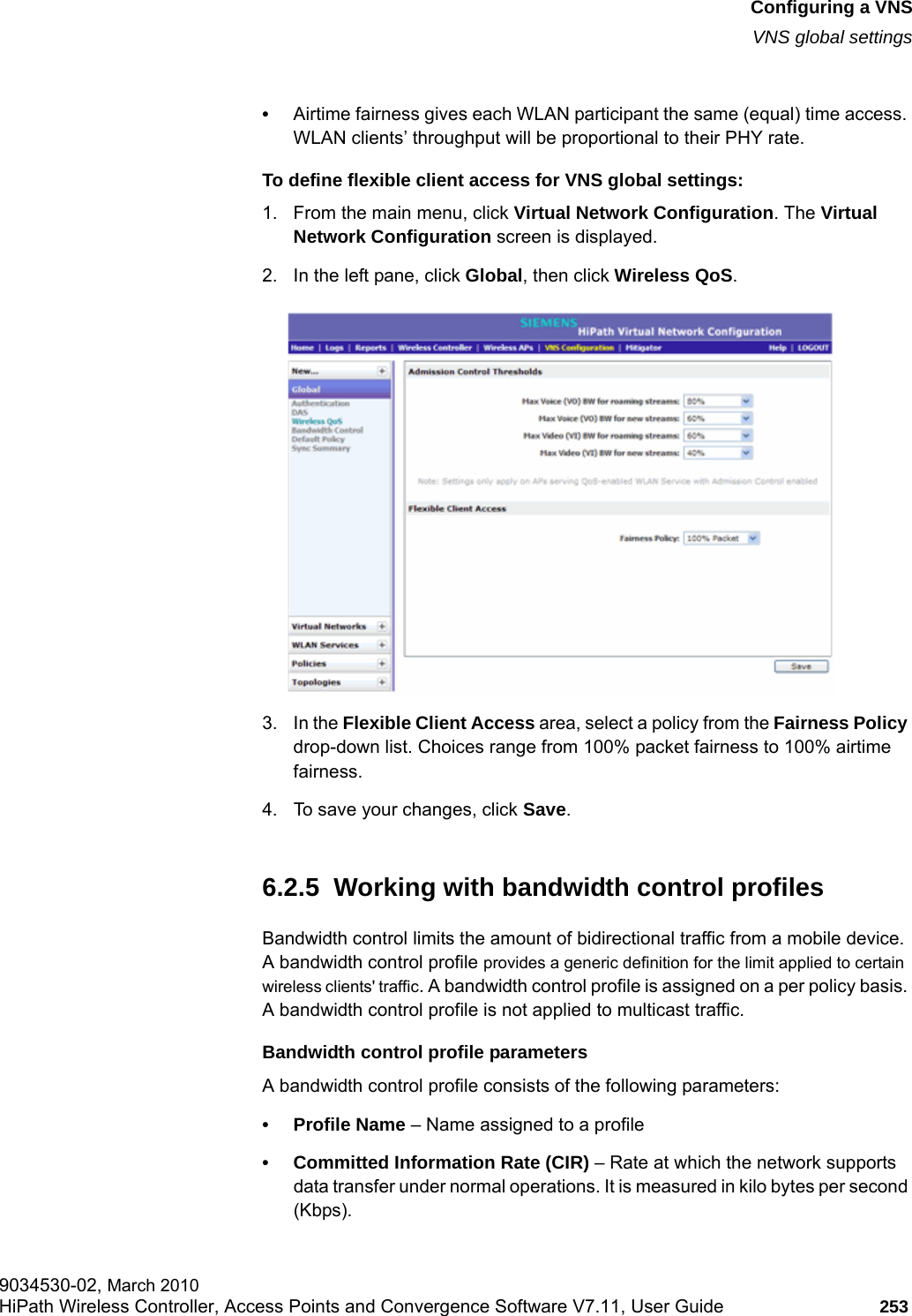 hwc_vnsconfiguration.fmConfiguring a VNSVNS global settings9034530-02, March 2010HiPath Wireless Controller, Access Points and Convergence Software V7.11, User Guide 253         &bull;Airtime fairness gives each WLAN participant the same (equal) time access. WLAN clients&rsquo; throughput will be proportional to their PHY rate.To define flexible client access for VNS global settings: 1. From the main menu, click Virtual Network Configuration. The Virtual Network Configuration screen is displayed.2. In the left pane, click Global, then click Wireless QoS. 3. In the Flexible Client Access area, select a policy from the Fairness Policy drop-down list. Choices range from 100% packet fairness to 100% airtime fairness.4. To save your changes, click Save.6.2.5  Working with bandwidth control profilesBandwidth control limits the amount of bidirectional traffic from a mobile device. A bandwidth control profile provides a generic definition for the limit applied to certain wireless clients' traffic. A bandwidth control profile is assigned on a per policy basis. A bandwidth control profile is not applied to multicast traffic.Bandwidth control profile parametersA bandwidth control profile consists of the following parameters:&bull; Profile Name &ndash; Name assigned to a profile&bull; Committed Information Rate (CIR) &ndash; Rate at which the network supports data transfer under normal operations. It is measured in kilo bytes per second (Kbps).