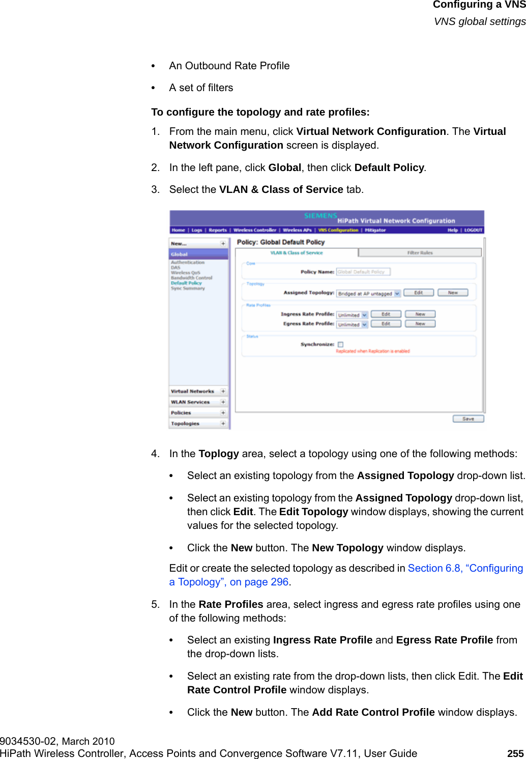 hwc_vnsconfiguration.fmConfiguring a VNSVNS global settings9034530-02, March 2010HiPath Wireless Controller, Access Points and Convergence Software V7.11, User Guide 255         &bull;An Outbound Rate Profile&bull;A set of filtersTo configure the topology and rate profiles:1. From the main menu, click Virtual Network Configuration. The Virtual Network Configuration screen is displayed.2. In the left pane, click Global, then click Default Policy. 3. Select the VLAN &amp; Class of Service tab.4. In the Toplogy area, select a topology using one of the following methods:&bull;Select an existing topology from the Assigned Topology drop-down list.&bull;Select an existing topology from the Assigned Topology drop-down list, then click Edit. The Edit Topology window displays, showing the current values for the selected topology.&bull;Click the New button. The New Topology window displays.Edit or create the selected topology as described in Section 6.8, &ldquo;Configuring a Topology&rdquo;, on page 296.5. In the Rate Profiles area, select ingress and egress rate profiles using one of the following methods:&bull;Select an existing Ingress Rate Profile and Egress Rate Profile from the drop-down lists.&bull;Select an existing rate from the drop-down lists, then click Edit. The Edit Rate Control Profile window displays.&bull;Click the New button. The Add Rate Control Profile window displays.