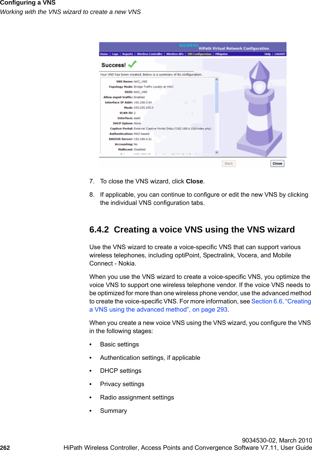 Configuring a VNShwc_vnsconfiguration.fmWorking with the VNS wizard to create a new VNS 9034530-02, March 2010262 HiPath Wireless Controller, Access Points and Convergence Software V7.11, User Guide        7. To close the VNS wizard, click Close.8. If applicable, you can continue to configure or edit the new VNS by clicking the individual VNS configuration tabs. 6.4.2  Creating a voice VNS using the VNS wizardUse the VNS wizard to create a voice-specific VNS that can support various wireless telephones, including optiPoint, Spectralink, Vocera, and Mobile Connect - Nokia.When you use the VNS wizard to create a voice-specific VNS, you optimize the voice VNS to support one wireless telephone vendor. If the voice VNS needs to be optimized for more than one wireless phone vendor, use the advanced method to create the voice-specific VNS. For more information, see Section 6.6, &ldquo;Creating a VNS using the advanced method&rdquo;, on page 293.When you create a new voice VNS using the VNS wizard, you configure the VNS in the following stages:&bull;Basic settings&bull;Authentication settings, if applicable&bull;DHCP settings&bull;Privacy settings&bull;Radio assignment settings&bull;Summary