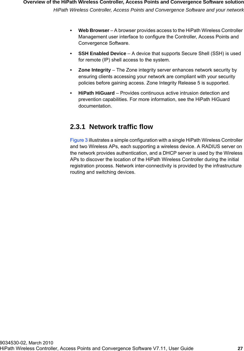 hwc_intro.fmOverview of the HiPath Wireless Controller, Access Points and Convergence Software solutionHiPath Wireless Controller, Access Points and Convergence Software and your network9034530-02, March 2010HiPath Wireless Controller, Access Points and Convergence Software V7.11, User Guide 27         &bull; Web Browser &ndash; A browser provides access to the HiPath Wireless Controller Management user interface to configure the Controller, Access Points and Convergence Software.&bull; SSH Enabled Device &ndash; A device that supports Secure Shell (SSH) is used for remote (IP) shell access to the system. &bull; Zone Integrity &ndash; The Zone integrity server enhances network security by ensuring clients accessing your network are compliant with your security policies before gaining access. Zone Integrity Release 5 is supported.&bull; HiPath HiGuard &ndash; Provides continuous active intrusion detection and prevention capabilities. For more information, see the HiPath HiGuard documentation.2.3.1  Network traffic flowFigure 3 illustrates a simple configuration with a single HiPath Wireless Controller and two Wireless APs, each supporting a wireless device. A RADIUS server on the network provides authentication, and a DHCP server is used by the Wireless APs to discover the location of the HiPath Wireless Controller during the initial registration process. Network inter-connectivity is provided by the infrastructure routing and switching devices.