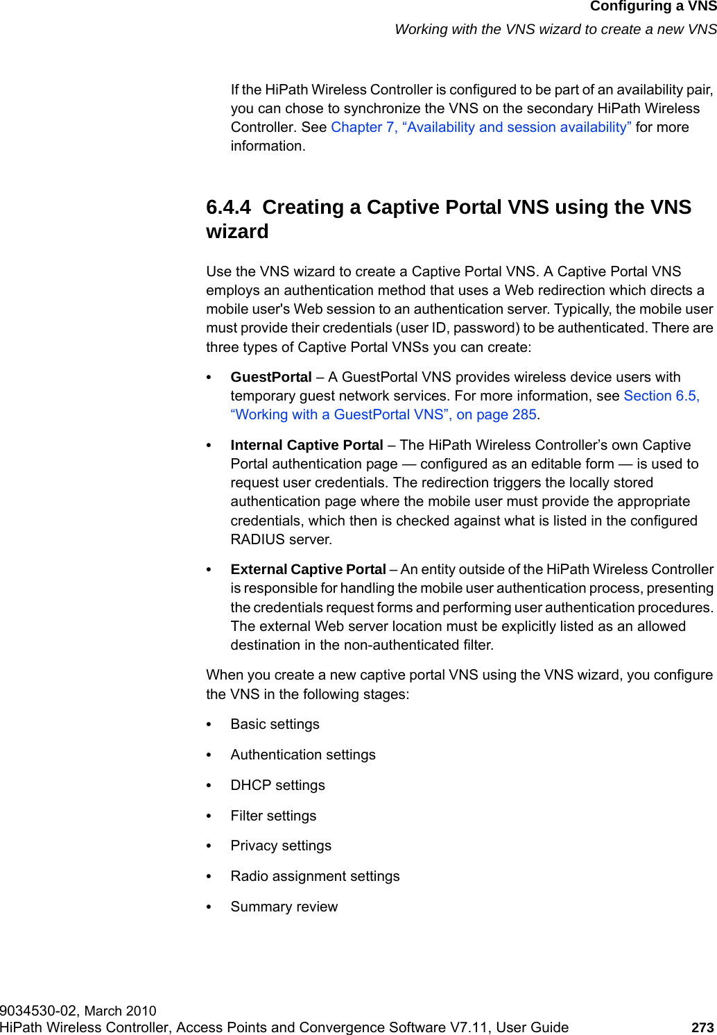 hwc_vnsconfiguration.fmConfiguring a VNSWorking with the VNS wizard to create a new VNS9034530-02, March 2010HiPath Wireless Controller, Access Points and Convergence Software V7.11, User Guide 273         If the HiPath Wireless Controller is configured to be part of an availability pair, you can chose to synchronize the VNS on the secondary HiPath Wireless Controller. See Chapter 7, &ldquo;Availability and session availability&rdquo; for more information.6.4.4  Creating a Captive Portal VNS using the VNS wizardUse the VNS wizard to create a Captive Portal VNS. A Captive Portal VNS employs an authentication method that uses a Web redirection which directs a mobile user's Web session to an authentication server. Typically, the mobile user must provide their credentials (user ID, password) to be authenticated. There are three types of Captive Portal VNSs you can create:&bull;GuestPortal &ndash; A GuestPortal VNS provides wireless device users with temporary guest network services. For more information, see Section 6.5, &ldquo;Working with a GuestPortal VNS&rdquo;, on page 285.&bull; Internal Captive Portal &ndash; The HiPath Wireless Controller&rsquo;s own Captive Portal authentication page &mdash; configured as an editable form &mdash; is used to request user credentials. The redirection triggers the locally stored authentication page where the mobile user must provide the appropriate credentials, which then is checked against what is listed in the configured RADIUS server.&bull; External Captive Portal &ndash; An entity outside of the HiPath Wireless Controller is responsible for handling the mobile user authentication process, presenting the credentials request forms and performing user authentication procedures. The external Web server location must be explicitly listed as an allowed destination in the non-authenticated filter.When you create a new captive portal VNS using the VNS wizard, you configure the VNS in the following stages:&bull;Basic settings&bull;Authentication settings&bull;DHCP settings&bull;Filter settings&bull;Privacy settings&bull;Radio assignment settings&bull;Summary review