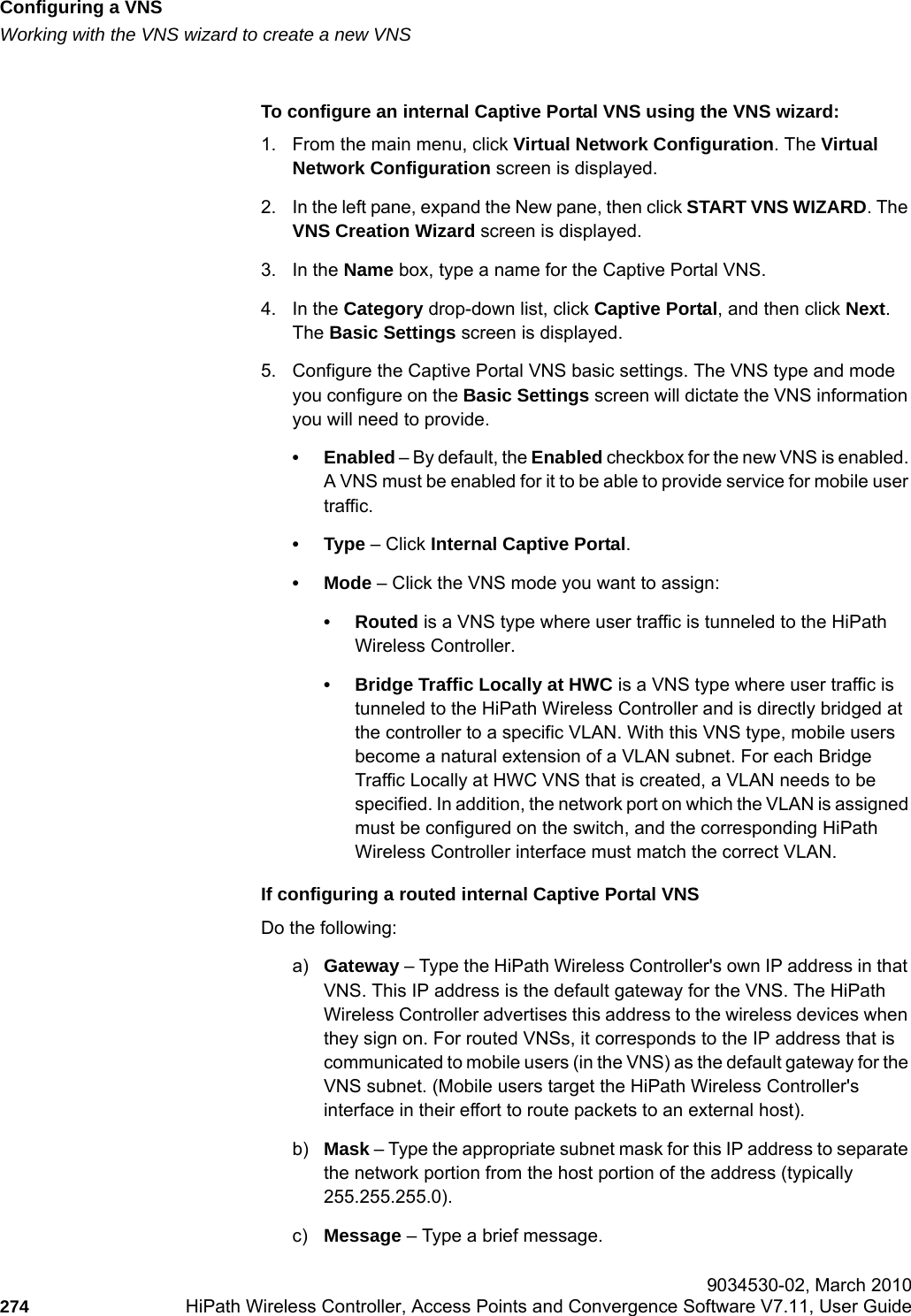 Configuring a VNShwc_vnsconfiguration.fmWorking with the VNS wizard to create a new VNS 9034530-02, March 2010274 HiPath Wireless Controller, Access Points and Convergence Software V7.11, User Guide        To configure an internal Captive Portal VNS using the VNS wizard:1. From the main menu, click Virtual Network Configuration. The Virtual Network Configuration screen is displayed.2. In the left pane, expand the New pane, then click START VNS WIZARD. The VNS Creation Wizard screen is displayed.3. In the Name box, type a name for the Captive Portal VNS.4. In the Category drop-down list, click Captive Portal, and then click Next. The Basic Settings screen is displayed.5. Configure the Captive Portal VNS basic settings. The VNS type and mode you configure on the Basic Settings screen will dictate the VNS information you will need to provide.&bull;Enabled &ndash; By default, the Enabled checkbox for the new VNS is enabled. A VNS must be enabled for it to be able to provide service for mobile user traffic.&bull;Type &ndash; Click Internal Captive Portal. &bull;Mode &ndash; Click the VNS mode you want to assign:&bull;Routed is a VNS type where user traffic is tunneled to the HiPath Wireless Controller. &bull; Bridge Traffic Locally at HWC is a VNS type where user traffic is tunneled to the HiPath Wireless Controller and is directly bridged at the controller to a specific VLAN. With this VNS type, mobile users become a natural extension of a VLAN subnet. For each Bridge Traffic Locally at HWC VNS that is created, a VLAN needs to be specified. In addition, the network port on which the VLAN is assigned must be configured on the switch, and the corresponding HiPath Wireless Controller interface must match the correct VLAN.If configuring a routed internal Captive Portal VNSDo the following:a) Gateway &ndash; Type the HiPath Wireless Controller's own IP address in that VNS. This IP address is the default gateway for the VNS. The HiPath Wireless Controller advertises this address to the wireless devices when they sign on. For routed VNSs, it corresponds to the IP address that is communicated to mobile users (in the VNS) as the default gateway for the VNS subnet. (Mobile users target the HiPath Wireless Controller's interface in their effort to route packets to an external host).b) Mask &ndash; Type the appropriate subnet mask for this IP address to separate the network portion from the host portion of the address (typically 255.255.255.0).c) Message &ndash; Type a brief message.