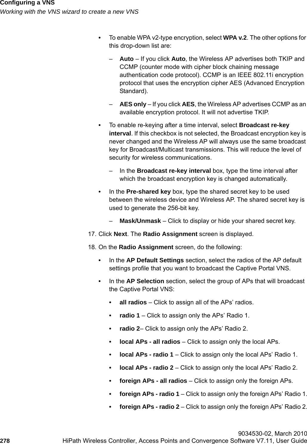 Configuring a VNShwc_vnsconfiguration.fmWorking with the VNS wizard to create a new VNS 9034530-02, March 2010278 HiPath Wireless Controller, Access Points and Convergence Software V7.11, User Guide        &bull;To enable WPA v2-type encryption, select WPA v.2. The other options for this drop-down list are:&ndash;Auto &ndash; If you click Auto, the Wireless AP advertises both TKIP and CCMP (counter mode with cipher block chaining message authentication code protocol). CCMP is an IEEE 802.11i encryption protocol that uses the encryption cipher AES (Advanced Encryption Standard). &ndash;AES only &ndash; If you click AES, the Wireless AP advertises CCMP as an available encryption protocol. It will not advertise TKIP.&bull;To enable re-keying after a time interval, select Broadcast re-key interval. If this checkbox is not selected, the Broadcast encryption key is never changed and the Wireless AP will always use the same broadcast key for Broadcast/Multicast transmissions. This will reduce the level of security for wireless communications.&ndash;In the Broadcast re-key interval box, type the time interval after which the broadcast encryption key is changed automatically. &bull;In the Pre-shared key box, type the shared secret key to be used between the wireless device and Wireless AP. The shared secret key is used to generate the 256-bit key.&ndash;Mask/Unmask &ndash; Click to display or hide your shared secret key.17. Click Next. The Radio Assignment screen is displayed. 18. On the Radio Assignment screen, do the following:&bull;In the AP Default Settings section, select the radios of the AP default settings profile that you want to broadcast the Captive Portal VNS.&bull;In the AP Selection section, select the group of APs that will broadcast the Captive Portal VNS:&bull; all radios &ndash; Click to assign all of the APs&rsquo; radios.&bull; radio 1 &ndash; Click to assign only the APs&rsquo; Radio 1.&bull; radio 2&ndash; Click to assign only the APs&rsquo; Radio 2.&bull; local APs - all radios &ndash; Click to assign only the local APs.&bull; local APs - radio 1 &ndash; Click to assign only the local APs&rsquo; Radio 1.&bull; local APs - radio 2 &ndash; Click to assign only the local APs&rsquo; Radio 2.&bull; foreign APs - all radios &ndash; Click to assign only the foreign APs.&bull; foreign APs - radio 1 &ndash; Click to assign only the foreign APs&rsquo; Radio 1.&bull; foreign APs - radio 2 &ndash; Click to assign only the foreign APs&rsquo; Radio 2.