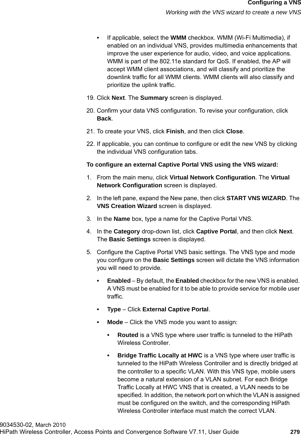 hwc_vnsconfiguration.fmConfiguring a VNSWorking with the VNS wizard to create a new VNS9034530-02, March 2010HiPath Wireless Controller, Access Points and Convergence Software V7.11, User Guide 279         &bull;If applicable, select the WMM checkbox. WMM (Wi-Fi Multimedia), if enabled on an individual VNS, provides multimedia enhancements that improve the user experience for audio, video, and voice applications. WMM is part of the 802.11e standard for QoS. If enabled, the AP will accept WMM client associations, and will classify and prioritize the downlink traffic for all WMM clients. WMM clients will also classify and prioritize the uplink traffic.19. Click Next. The Summary screen is displayed.20. Confirm your data VNS configuration. To revise your configuration, click Back.21. To create your VNS, click Finish, and then click Close.22. If applicable, you can continue to configure or edit the new VNS by clicking the individual VNS configuration tabs.To configure an external Captive Portal VNS using the VNS wizard:1. From the main menu, click Virtual Network Configuration. The Virtual Network Configuration screen is displayed.2. In the left pane, expand the New pane, then click START VNS WIZARD. The VNS Creation Wizard screen is displayed.3. In the Name box, type a name for the Captive Portal VNS.4. In the Category drop-down list, click Captive Portal, and then click Next. The Basic Settings screen is displayed.5. Configure the Captive Portal VNS basic settings. The VNS type and mode you configure on the Basic Settings screen will dictate the VNS information you will need to provide.&bull; Enabled &ndash; By default, the Enabled checkbox for the new VNS is enabled. A VNS must be enabled for it to be able to provide service for mobile user traffic.&bull;Type &ndash; Click External Captive Portal. &bull; Mode &ndash; Click the VNS mode you want to assign:&bull; Routed is a VNS type where user traffic is tunneled to the HiPath Wireless Controller. &bull; Bridge Traffic Locally at HWC is a VNS type where user traffic is tunneled to the HiPath Wireless Controller and is directly bridged at the controller to a specific VLAN. With this VNS type, mobile users become a natural extension of a VLAN subnet. For each Bridge Traffic Locally at HWC VNS that is created, a VLAN needs to be specified. In addition, the network port on which the VLAN is assigned must be configured on the switch, and the corresponding HiPath Wireless Controller interface must match the correct VLAN.