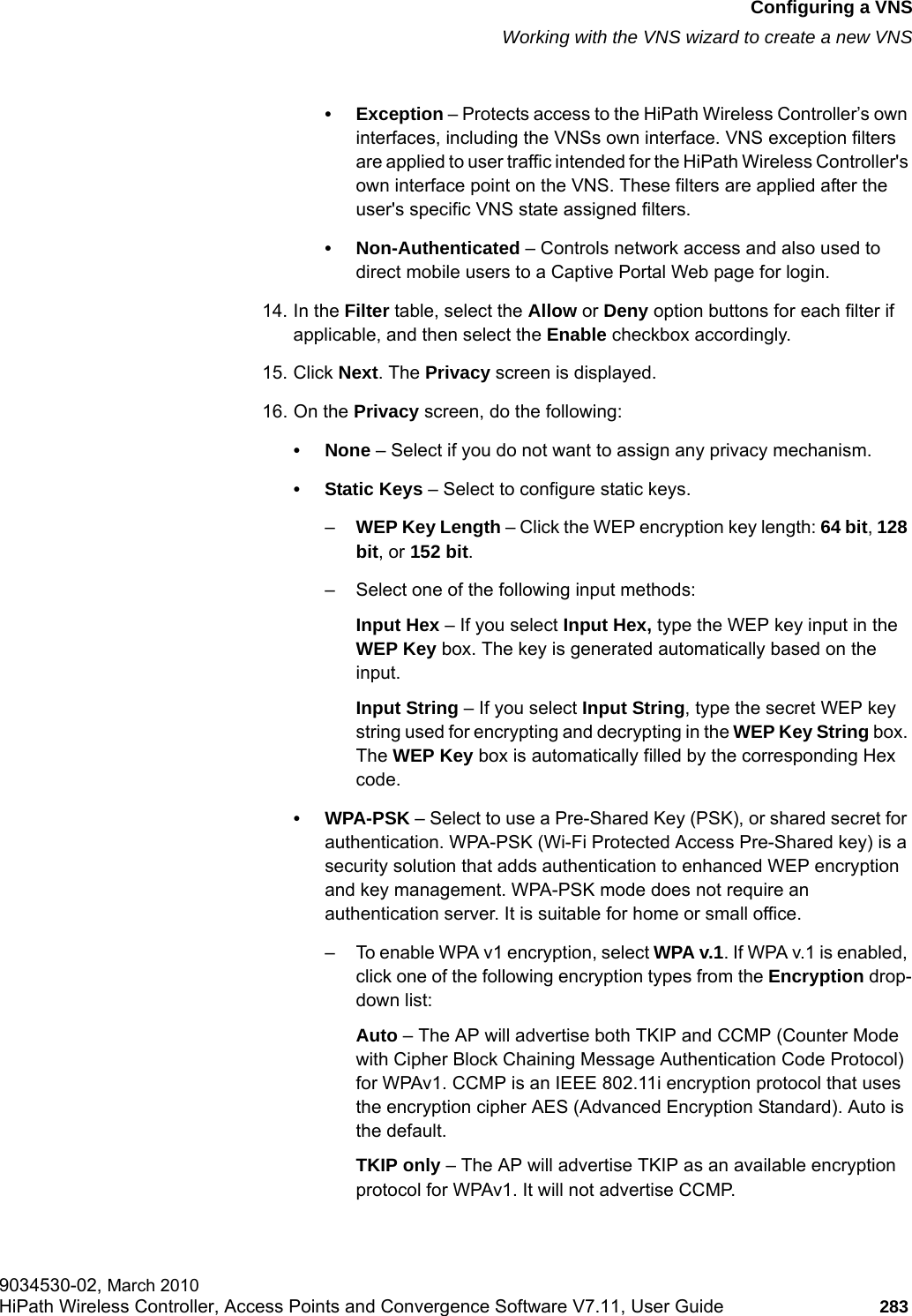 hwc_vnsconfiguration.fmConfiguring a VNSWorking with the VNS wizard to create a new VNS9034530-02, March 2010HiPath Wireless Controller, Access Points and Convergence Software V7.11, User Guide 283         &bull; Exception &ndash; Protects access to the HiPath Wireless Controller&rsquo;s own interfaces, including the VNSs own interface. VNS exception filters are applied to user traffic intended for the HiPath Wireless Controller's own interface point on the VNS. These filters are applied after the user's specific VNS state assigned filters.&bull; Non-Authenticated &ndash; Controls network access and also used to direct mobile users to a Captive Portal Web page for login.14. In the Filter table, select the Allow or Deny option buttons for each filter if applicable, and then select the Enable checkbox accordingly.15. Click Next. The Privacy screen is displayed.16. On the Privacy screen, do the following:&bull; None &ndash; Select if you do not want to assign any privacy mechanism.&bull; Static Keys &ndash; Select to configure static keys.&ndash;WEP Key Length &ndash; Click the WEP encryption key length: 64 bit, 128 bit, or 152 bit.&ndash; Select one of the following input methods:Input Hex &ndash; If you select Input Hex, type the WEP key input in the WEP Key box. The key is generated automatically based on the input.Input String &ndash; If you select Input String, type the secret WEP key string used for encrypting and decrypting in the WEP Key String box. The WEP Key box is automatically filled by the corresponding Hex code.&bull;WPA-PSK &ndash; Select to use a Pre-Shared Key (PSK), or shared secret for authentication. WPA-PSK (Wi-Fi Protected Access Pre-Shared key) is a security solution that adds authentication to enhanced WEP encryption and key management. WPA-PSK mode does not require an authentication server. It is suitable for home or small office.&ndash; To enable WPA v1 encryption, select WPA v.1. If WPA v.1 is enabled, click one of the following encryption types from the Encryption drop-down list:Auto &ndash; The AP will advertise both TKIP and CCMP (Counter Mode with Cipher Block Chaining Message Authentication Code Protocol) for WPAv1. CCMP is an IEEE 802.11i encryption protocol that uses the encryption cipher AES (Advanced Encryption Standard). Auto is the default.TKIP only &ndash; The AP will advertise TKIP as an available encryption protocol for WPAv1. It will not advertise CCMP.